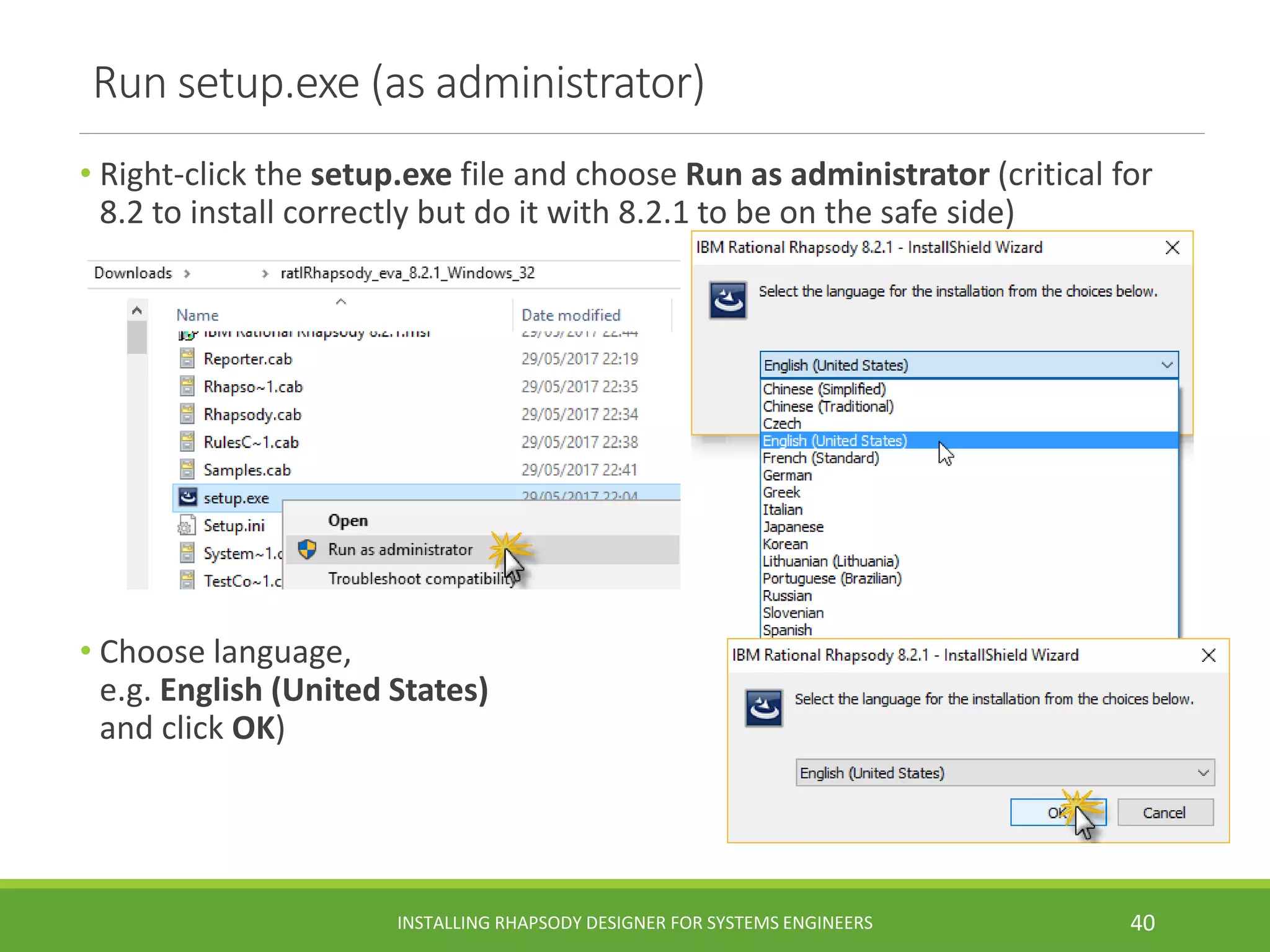 Run setup.exe (as administrator)
• Right-click the setup.exe file and choose Run as administrator (critical for
8.2 to install correctly but do it with 8.2.1 to be on the safe side)
• Choose language,
e.g. English (United States)
and click OK)
INSTALLING RHAPSODY DESIGNER FOR SYSTEMS ENGINEERS 40
 