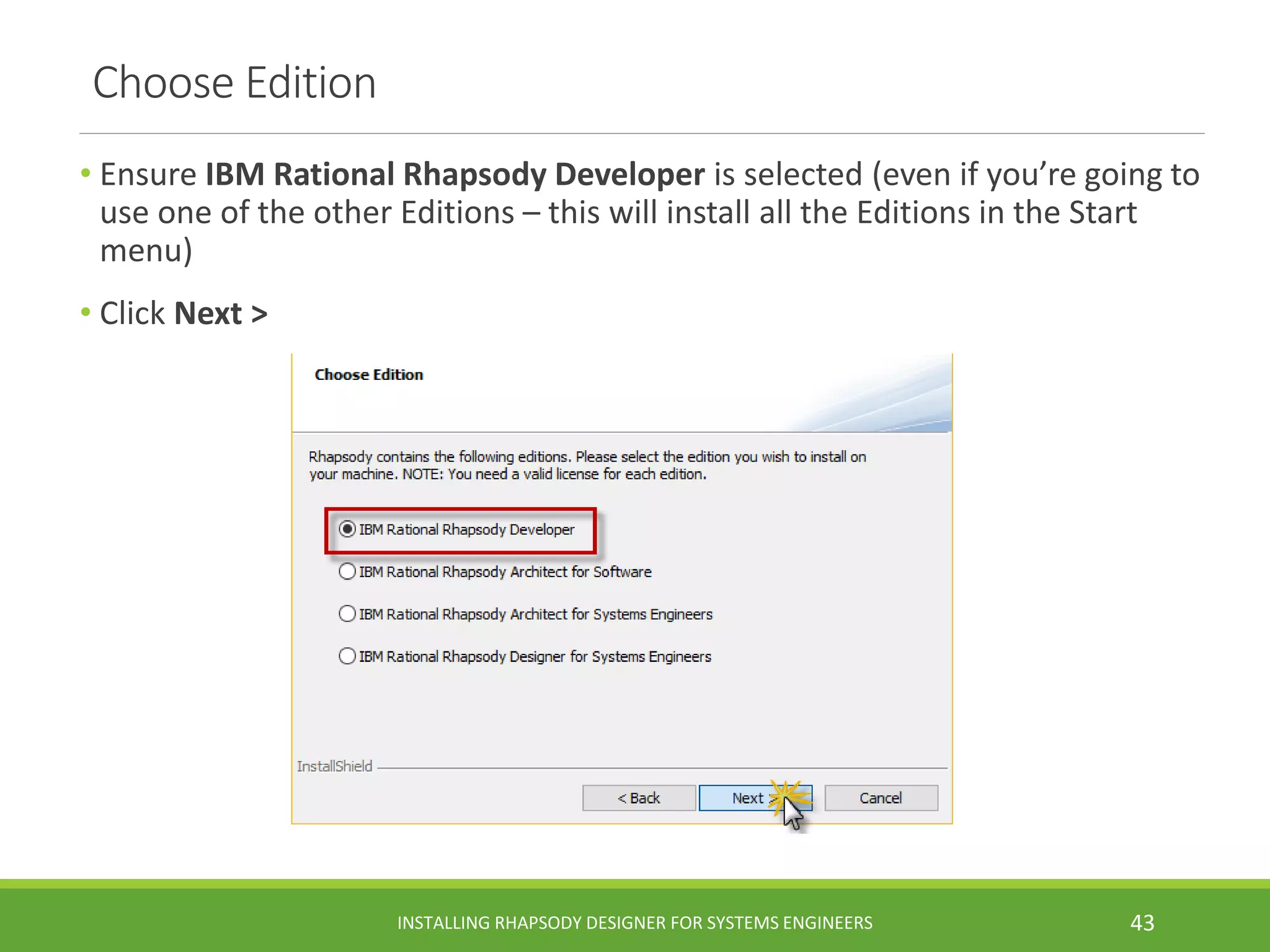 Choose Edition
• Ensure IBM Rational Rhapsody Developer is selected (even if you’re going to
use one of the other Editions – this will install all the Editions in the Start
menu)
• Click Next >
INSTALLING RHAPSODY DESIGNER FOR SYSTEMS ENGINEERS 43
 