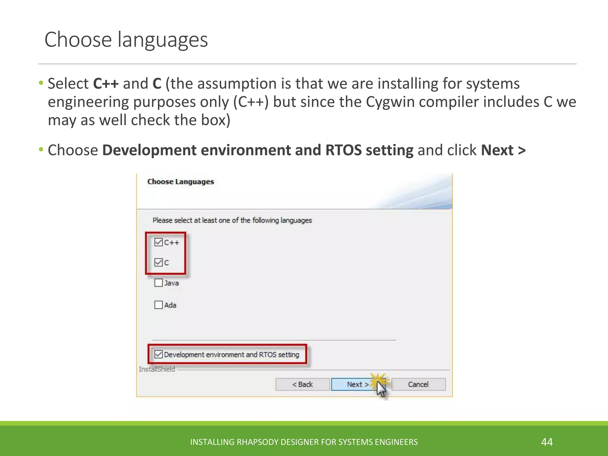 Choose languages
• Select C++ and C (the assumption is that we are installing for systems
engineering purposes only (C++) but since the Cygwin compiler includes C we
may as well check the box)
• Choose Development environment and RTOS setting and click Next >
INSTALLING RHAPSODY DESIGNER FOR SYSTEMS ENGINEERS 44
 