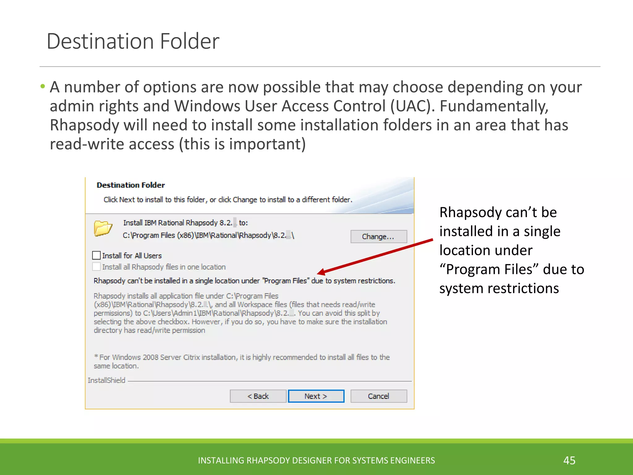 Destination Folder
• A number of options are now possible that may choose depending on your
admin rights and Windows User Access Control (UAC). Fundamentally,
Rhapsody will need to install some installation folders in an area that has
read-write access (this is important)
INSTALLING RHAPSODY DESIGNER FOR SYSTEMS ENGINEERS 45
Rhapsody can’t be
installed in a single
location under
“Program Files” due to
system restrictions
 