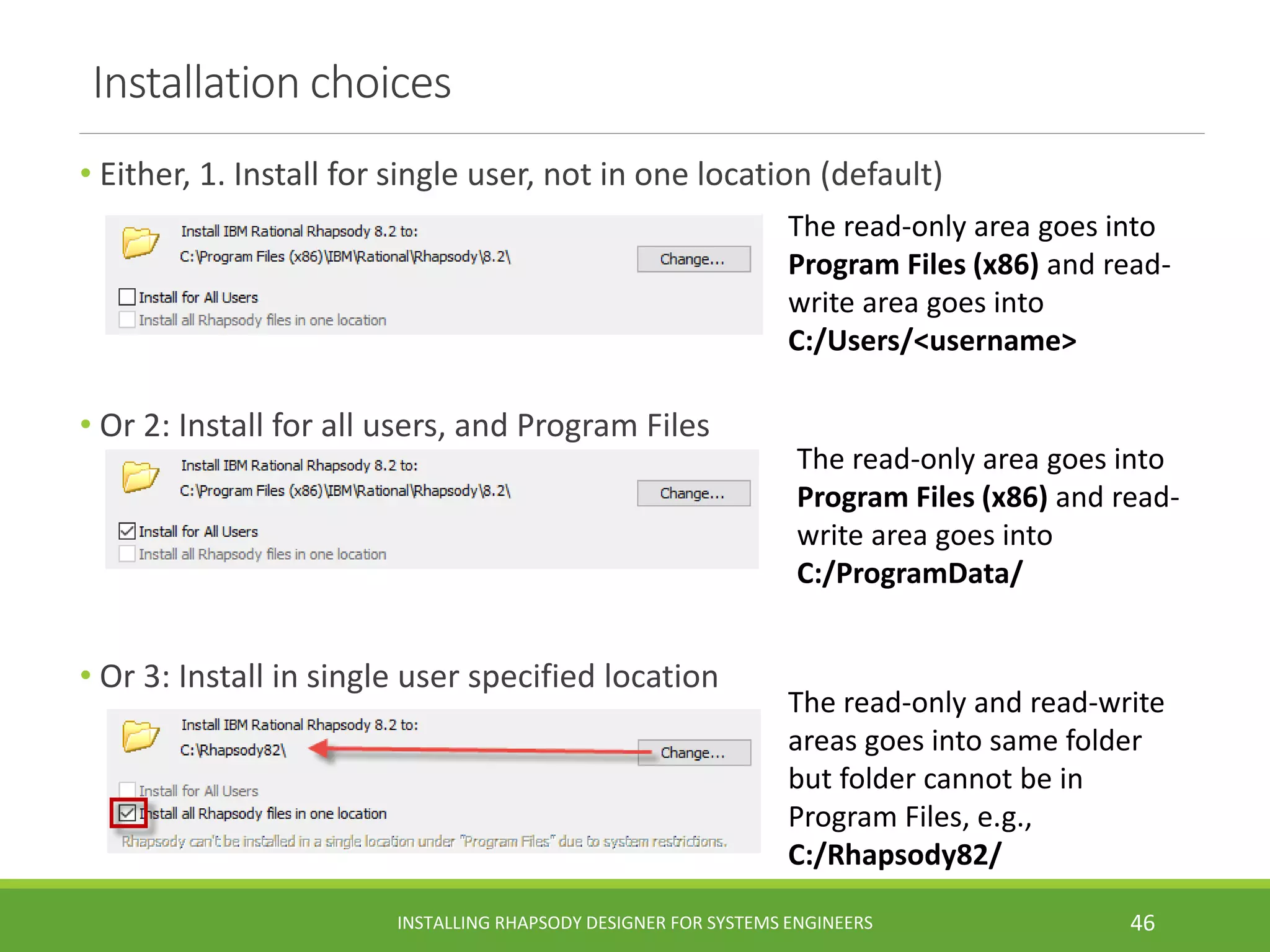Installation choices
• Either, 1. Install for single user, not in one location (default)
• Or 2: Install for all users, and Program Files
• Or 3: Install in single user specified location
INSTALLING RHAPSODY DESIGNER FOR SYSTEMS ENGINEERS 46
The read-only area goes into
Program Files (x86) and read-
write area goes into
C:/Users/<username>
The read-only area goes into
Program Files (x86) and read-
write area goes into
C:/ProgramData/
The read-only and read-write
areas goes into same folder
but folder cannot be in
Program Files, e.g.,
C:/Rhapsody82/
 
