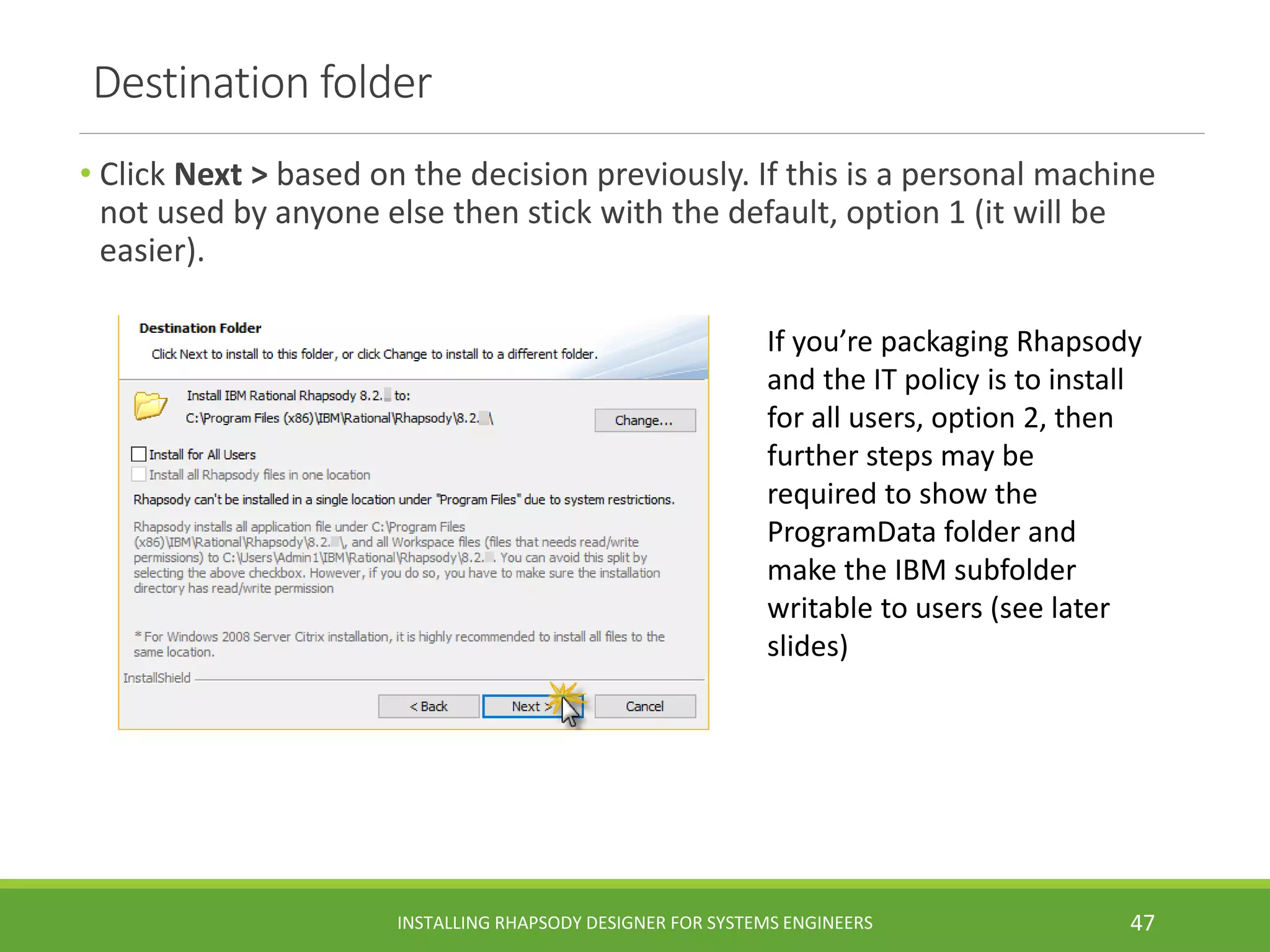Destination folder
• Click Next > based on the decision previously. If this is a personal machine
not used by anyone else then stick with the default, option 1 (it will be
easier).
INSTALLING RHAPSODY DESIGNER FOR SYSTEMS ENGINEERS 47
If you’re packaging Rhapsody
and the IT policy is to install
for all users, option 2, then
further steps may be
required to show the
ProgramData folder and
make the IBM subfolder
writable to users (see later
slides)
 