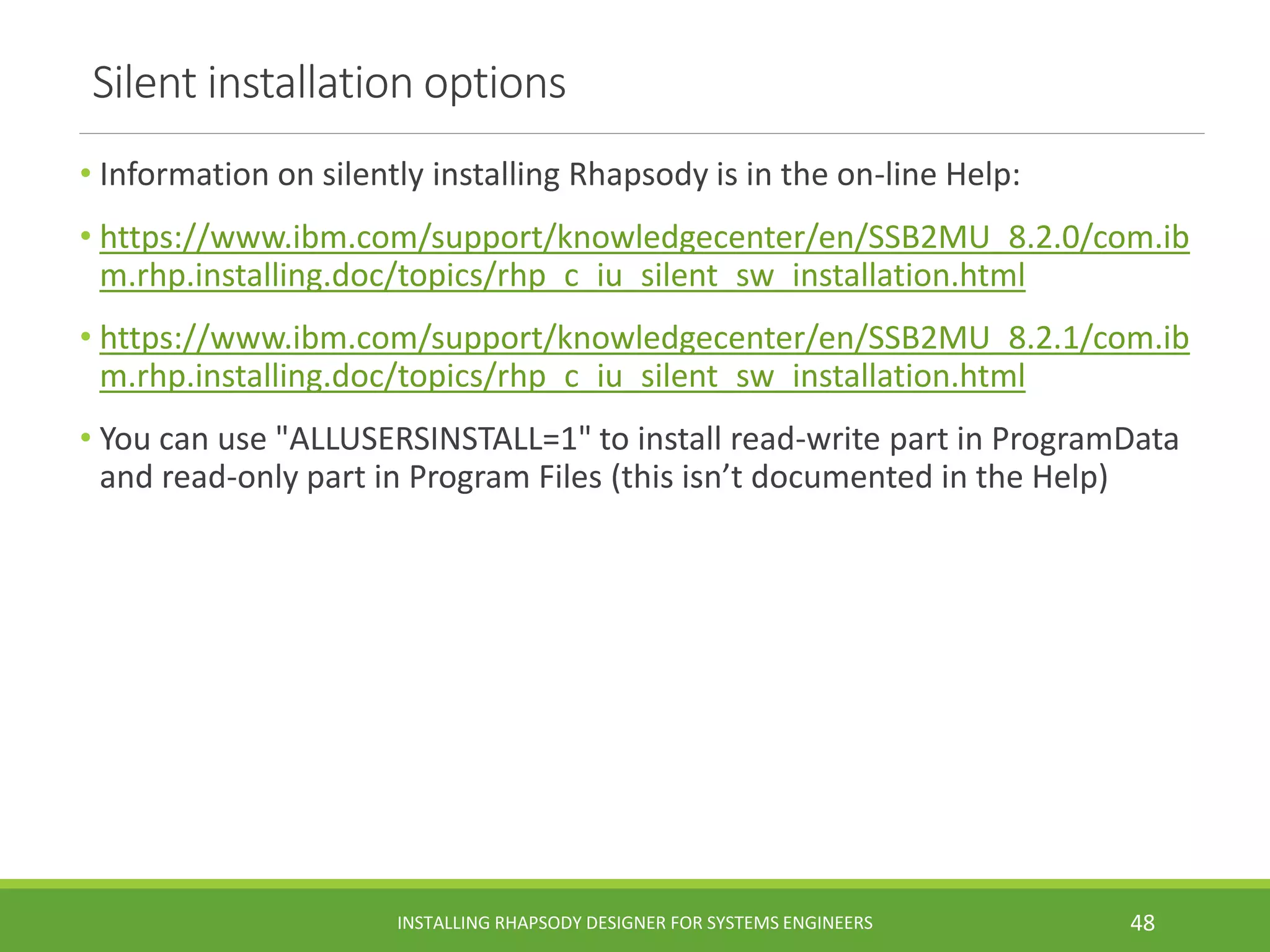 Silent installation options
• Information on silently installing Rhapsody is in the on-line Help:
• https://www.ibm.com/support/knowledgecenter/en/SSB2MU_8.2.0/com.ib
m.rhp.installing.doc/topics/rhp_c_iu_silent_sw_installation.html
• https://www.ibm.com/support/knowledgecenter/en/SSB2MU_8.2.1/com.ib
m.rhp.installing.doc/topics/rhp_c_iu_silent_sw_installation.html
• You can use "ALLUSERSINSTALL=1" to install read-write part in ProgramData
and read-only part in Program Files (this isn’t documented in the Help)
INSTALLING RHAPSODY DESIGNER FOR SYSTEMS ENGINEERS 48
 