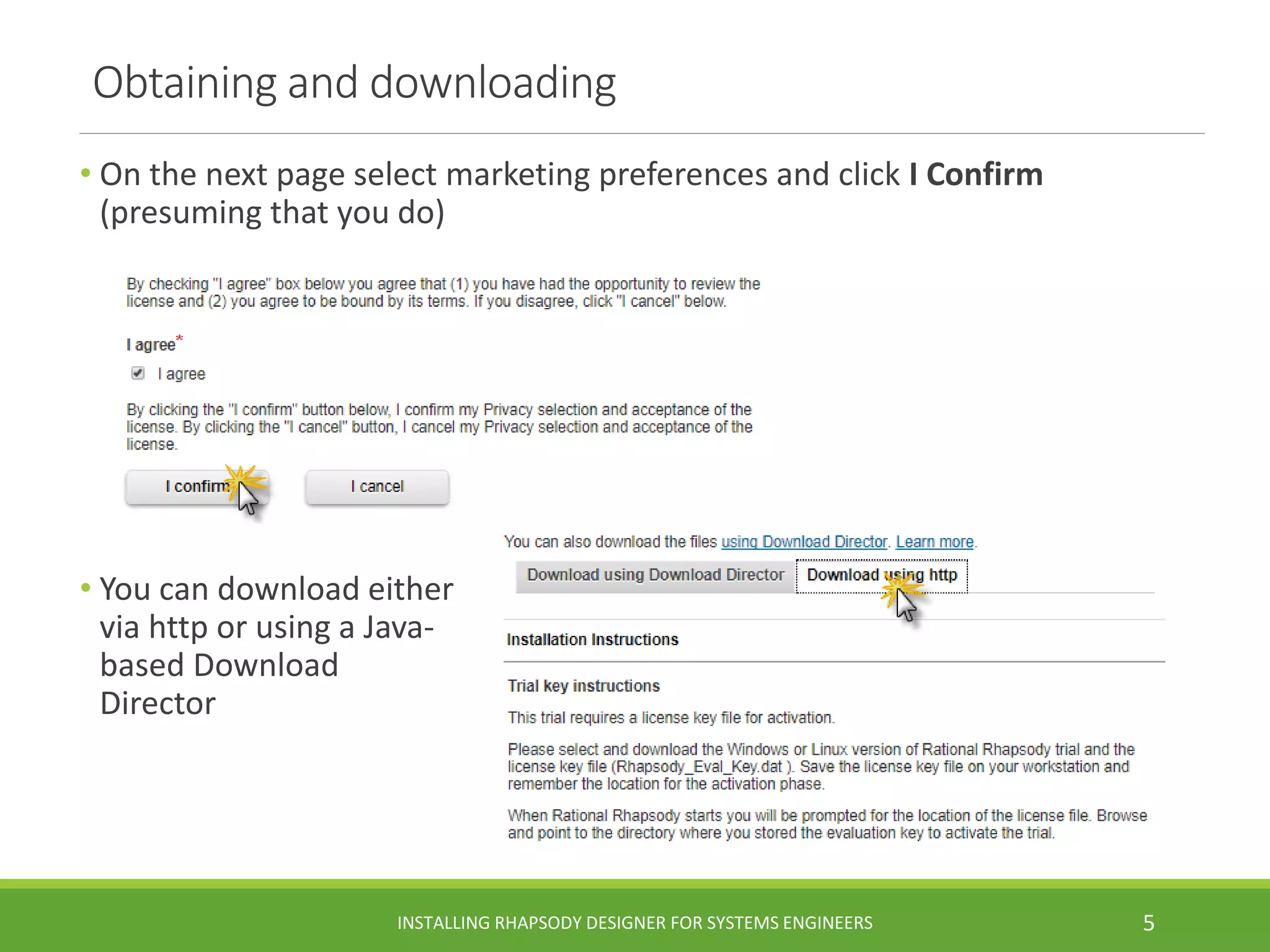 Obtaining and downloading
• On the next page select marketing preferences and click I Confirm
(presuming that you do)
• You can download either
via http or using a Java-
based Download
Director
INSTALLING RHAPSODY DESIGNER FOR SYSTEMS ENGINEERS 5
 