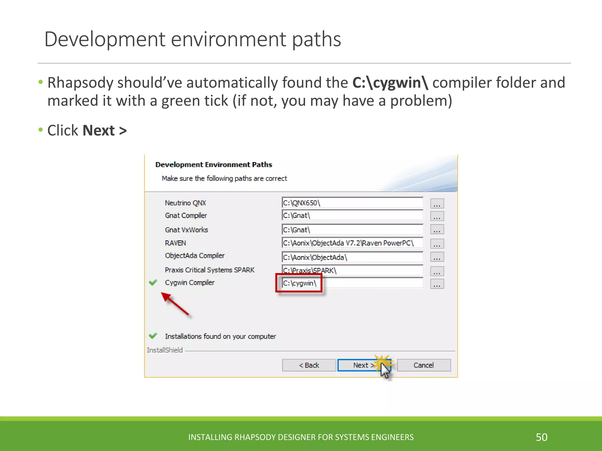 Development environment paths
• Rhapsody should’ve automatically found the C:cygwin compiler folder and
marked it with a green tick (if not, you may have a problem)
• Click Next >
INSTALLING RHAPSODY DESIGNER FOR SYSTEMS ENGINEERS 50
 