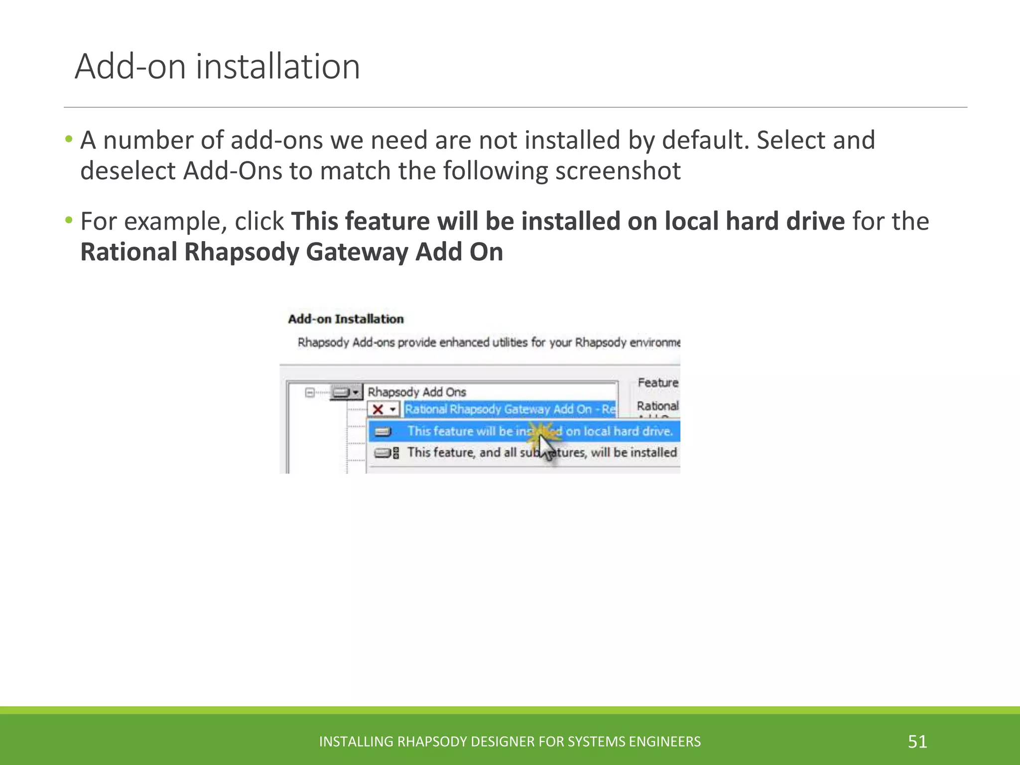 Add-on installation
• A number of add-ons we need are not installed by default. Select and
deselect Add-Ons to match the following screenshot
• For example, click This feature will be installed on local hard drive for the
Rational Rhapsody Gateway Add On
INSTALLING RHAPSODY DESIGNER FOR SYSTEMS ENGINEERS 51
 