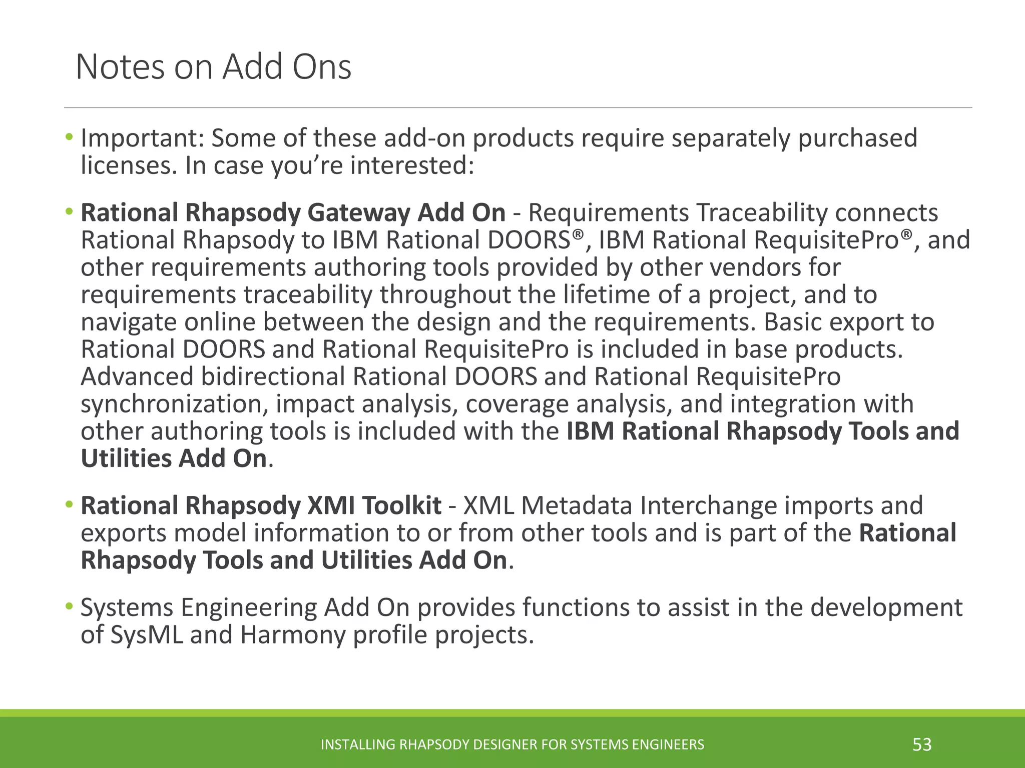 Notes on Add Ons
• Important: Some of these add-on products require separately purchased
licenses. In case you’re interested:
• Rational Rhapsody Gateway Add On - Requirements Traceability connects
Rational Rhapsody to IBM Rational DOORS®, IBM Rational RequisitePro®, and
other requirements authoring tools provided by other vendors for
requirements traceability throughout the lifetime of a project, and to
navigate online between the design and the requirements. Basic export to
Rational DOORS and Rational RequisitePro is included in base products.
Advanced bidirectional Rational DOORS and Rational RequisitePro
synchronization, impact analysis, coverage analysis, and integration with
other authoring tools is included with the IBM Rational Rhapsody Tools and
Utilities Add On.
• Rational Rhapsody XMI Toolkit - XML Metadata Interchange imports and
exports model information to or from other tools and is part of the Rational
Rhapsody Tools and Utilities Add On.
• Systems Engineering Add On provides functions to assist in the development
of SysML and Harmony profile projects.
INSTALLING RHAPSODY DESIGNER FOR SYSTEMS ENGINEERS 53
 