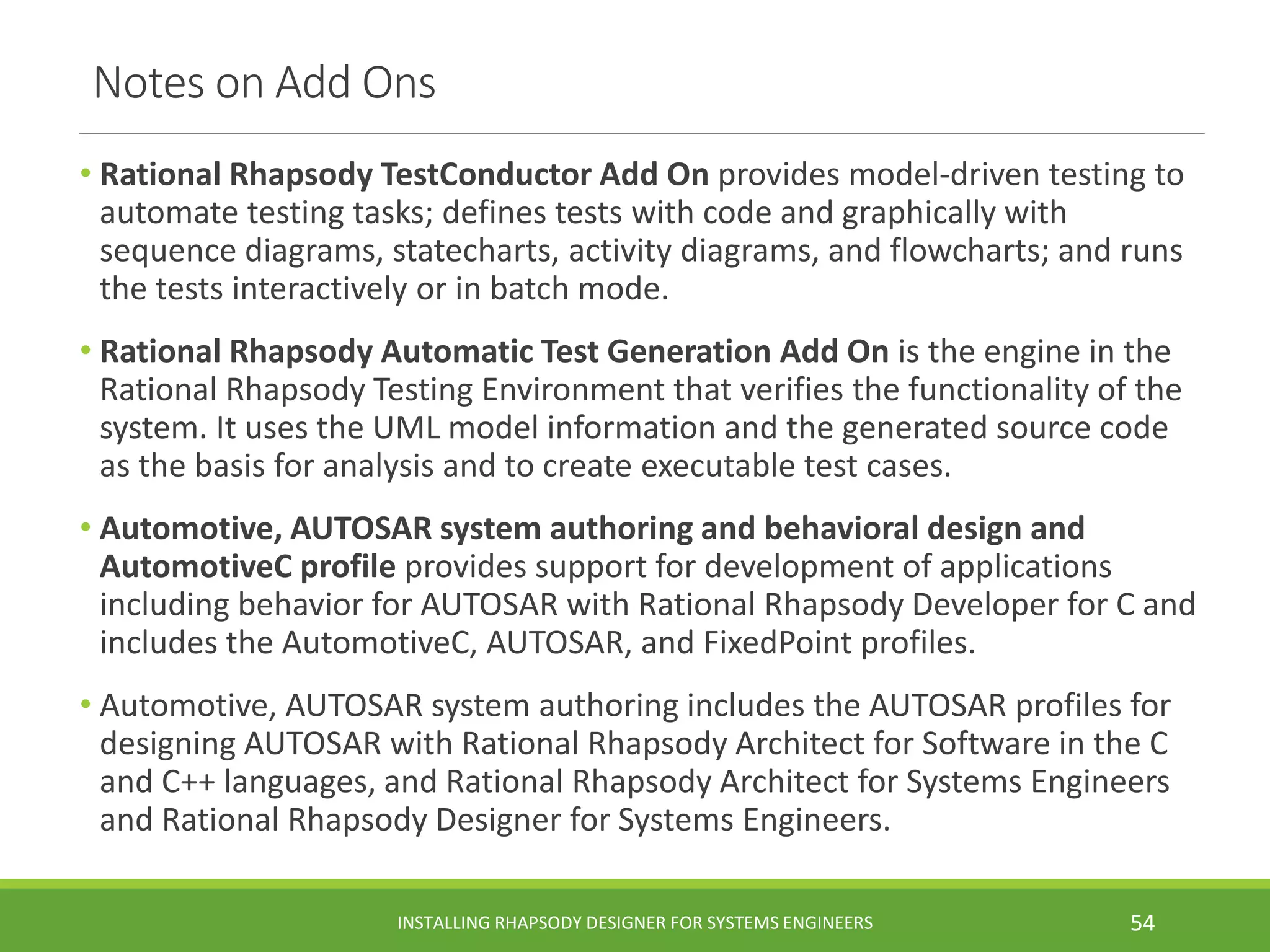 Notes on Add Ons
• Rational Rhapsody TestConductor Add On provides model-driven testing to
automate testing tasks; defines tests with code and graphically with
sequence diagrams, statecharts, activity diagrams, and flowcharts; and runs
the tests interactively or in batch mode.
• Rational Rhapsody Automatic Test Generation Add On is the engine in the
Rational Rhapsody Testing Environment that verifies the functionality of the
system. It uses the UML model information and the generated source code
as the basis for analysis and to create executable test cases.
• Automotive, AUTOSAR system authoring and behavioral design and
AutomotiveC profile provides support for development of applications
including behavior for AUTOSAR with Rational Rhapsody Developer for C and
includes the AutomotiveC, AUTOSAR, and FixedPoint profiles.
• Automotive, AUTOSAR system authoring includes the AUTOSAR profiles for
designing AUTOSAR with Rational Rhapsody Architect for Software in the C
and C++ languages, and Rational Rhapsody Architect for Systems Engineers
and Rational Rhapsody Designer for Systems Engineers.
INSTALLING RHAPSODY DESIGNER FOR SYSTEMS ENGINEERS 54
 
