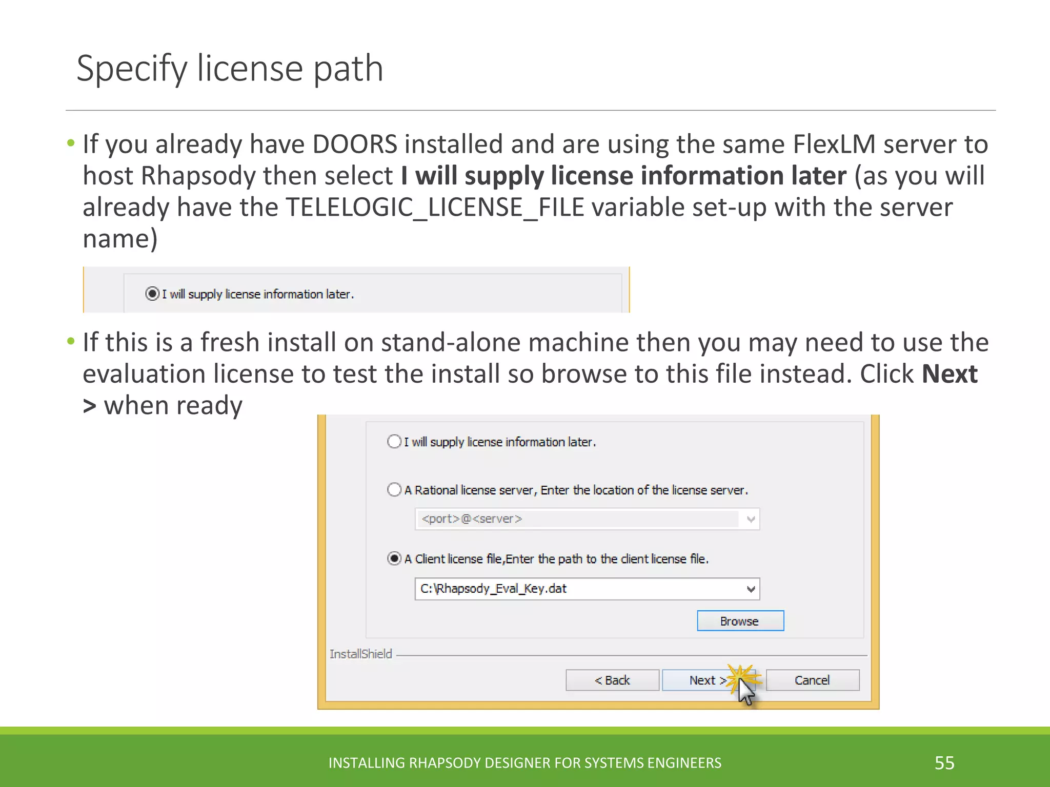 Specify license path
• If you already have DOORS installed and are using the same FlexLM server to
host Rhapsody then select I will supply license information later (as you will
already have the TELELOGIC_LICENSE_FILE variable set-up with the server
name)
• If this is a fresh install on stand-alone machine then you may need to use the
evaluation license to test the install so browse to this file instead. Click Next
> when ready
INSTALLING RHAPSODY DESIGNER FOR SYSTEMS ENGINEERS 55
 