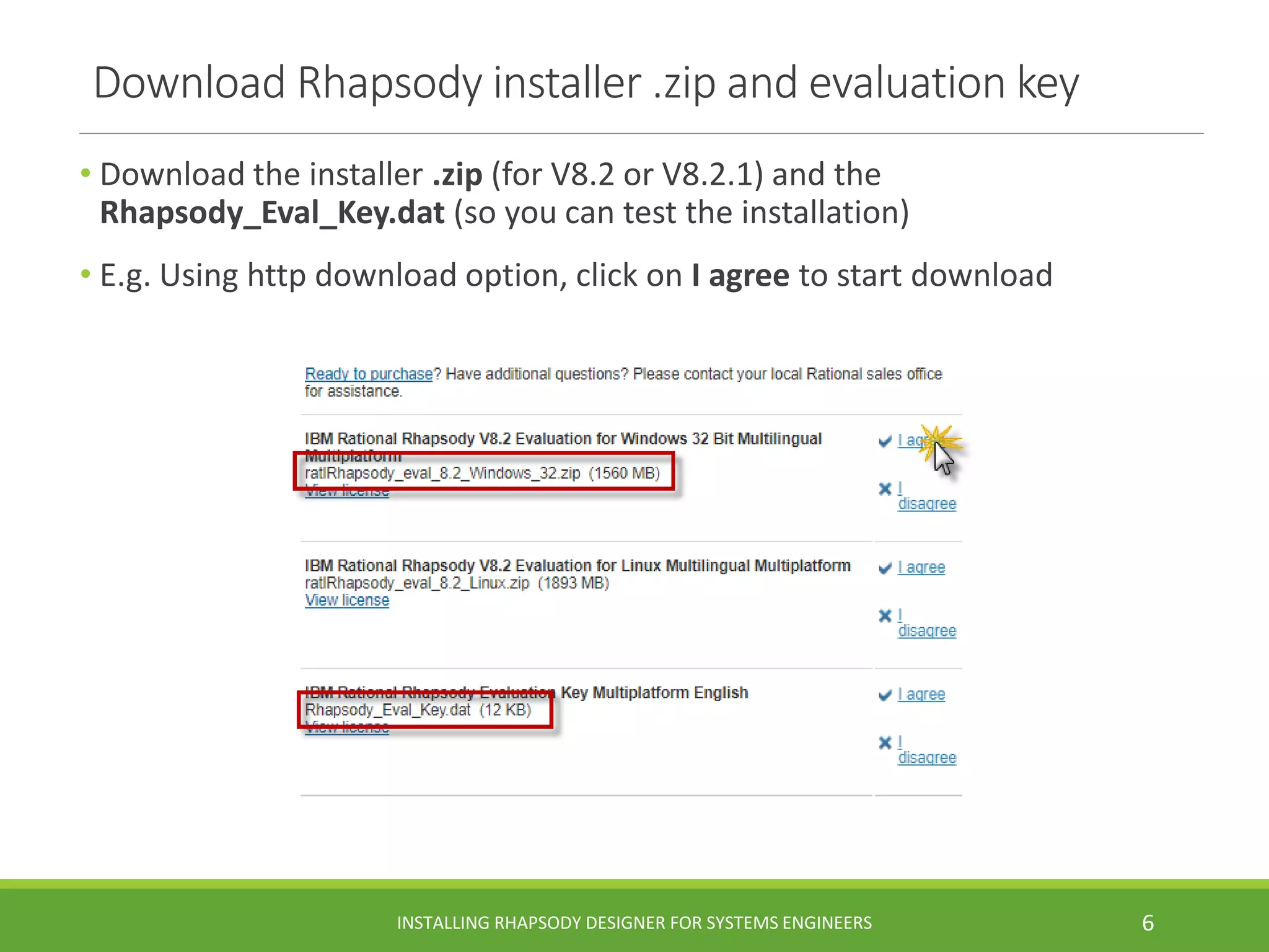 Download Rhapsody installer .zip and evaluation key
• Download the installer .zip (for V8.2 or V8.2.1) and the
Rhapsody_Eval_Key.dat (so you can test the installation)
• E.g. Using http download option, click on I agree to start download
INSTALLING RHAPSODY DESIGNER FOR SYSTEMS ENGINEERS 6
 