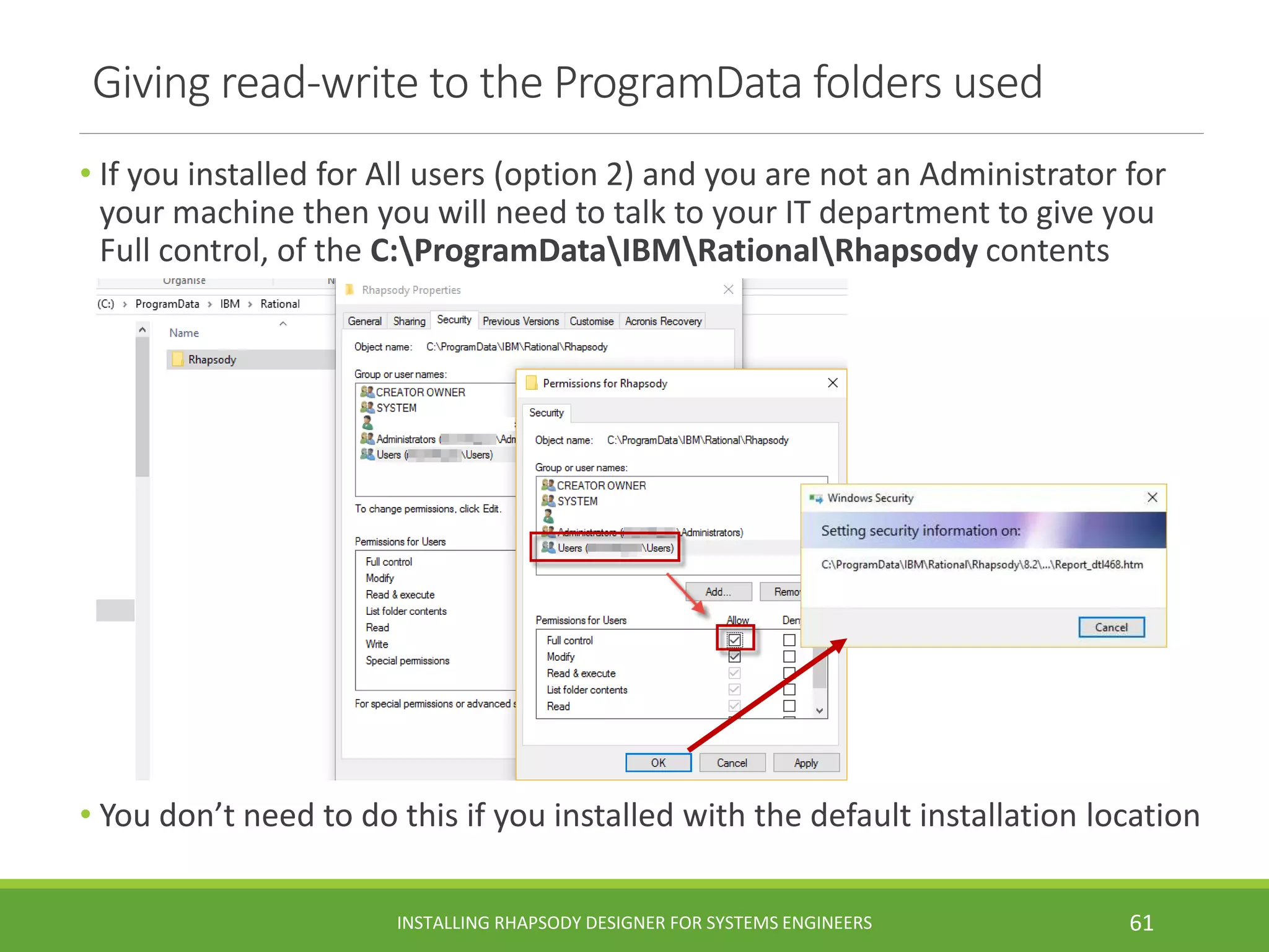 Giving read-write to the ProgramData folders used
• If you installed for All users (option 2) and you are not an Administrator for
your machine then you will need to talk to your IT department to give you
Full control, of the C:ProgramDataIBMRationalRhapsody contents
• You don’t need to do this if you installed with the default installation location
INSTALLING RHAPSODY DESIGNER FOR SYSTEMS ENGINEERS 61
 