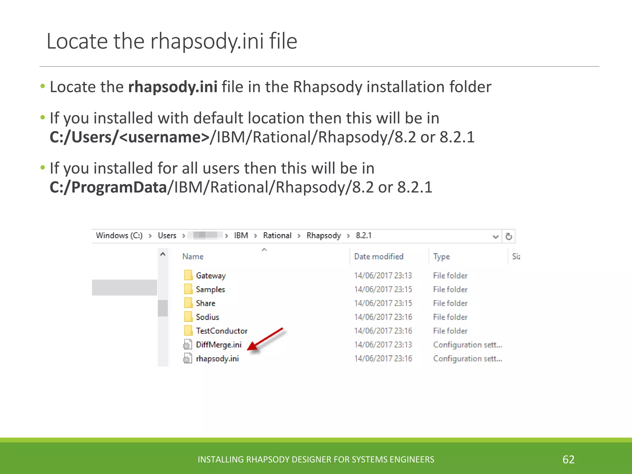 Locate the rhapsody.ini file
• Locate the rhapsody.ini file in the Rhapsody installation folder
• If you installed with default location then this will be in
C:/Users/<username>/IBM/Rational/Rhapsody/8.2 or 8.2.1
• If you installed for all users then this will be in
C:/ProgramData/IBM/Rational/Rhapsody/8.2 or 8.2.1
INSTALLING RHAPSODY DESIGNER FOR SYSTEMS ENGINEERS 62
 