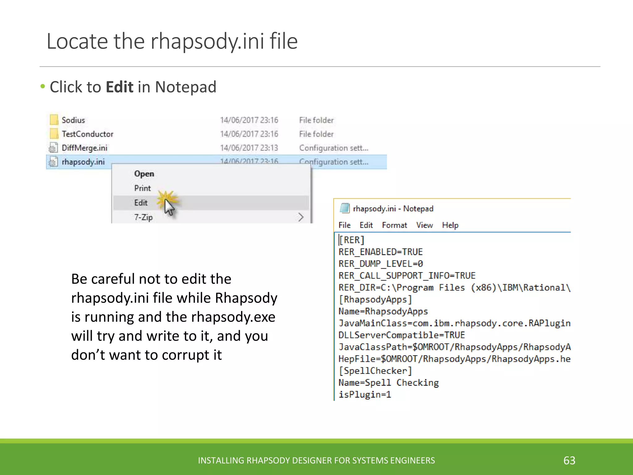 Locate the rhapsody.ini file
• Click to Edit in Notepad
INSTALLING RHAPSODY DESIGNER FOR SYSTEMS ENGINEERS 63
Be careful not to edit the
rhapsody.ini file while Rhapsody
is running and the rhapsody.exe
will try and write to it, and you
don’t want to corrupt it
 