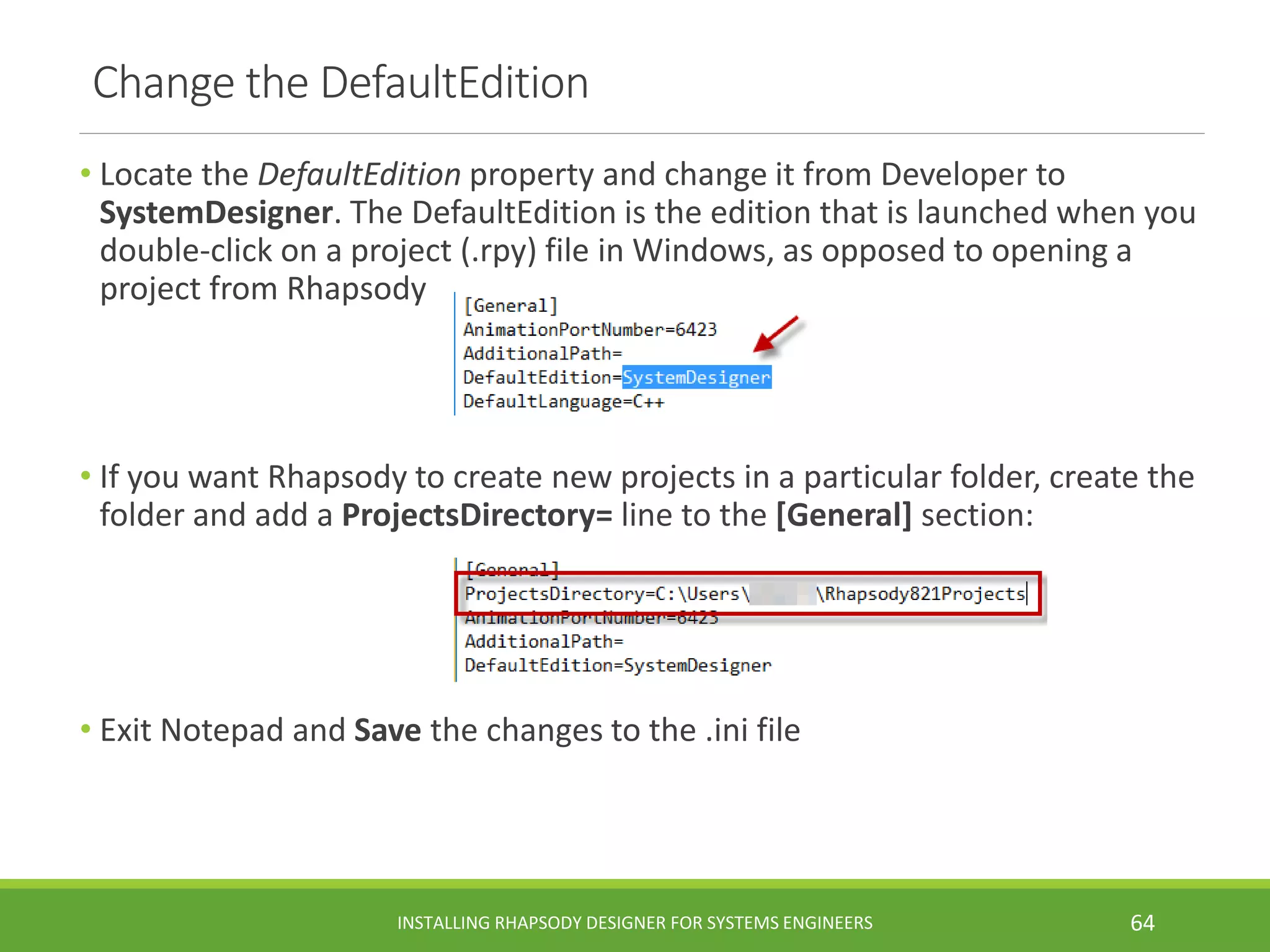 Change the DefaultEdition
• Locate the DefaultEdition property and change it from Developer to
SystemDesigner. The DefaultEdition is the edition that is launched when you
double-click on a project (.rpy) file in Windows, as opposed to opening a
project from Rhapsody
• If you want Rhapsody to create new projects in a particular folder, create the
folder and add a ProjectsDirectory= line to the [General] section:
• Exit Notepad and Save the changes to the .ini file
INSTALLING RHAPSODY DESIGNER FOR SYSTEMS ENGINEERS 64
 