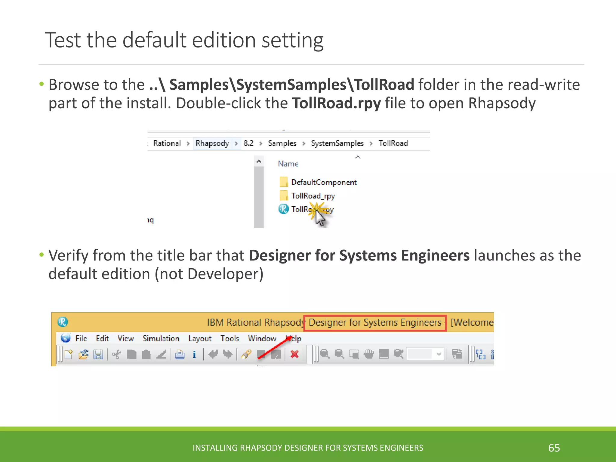 Test the default edition setting
• Browse to the .. SamplesSystemSamplesTollRoad folder in the read-write
part of the install. Double-click the TollRoad.rpy file to open Rhapsody
• Verify from the title bar that Designer for Systems Engineers launches as the
default edition (not Developer)
INSTALLING RHAPSODY DESIGNER FOR SYSTEMS ENGINEERS 65
 