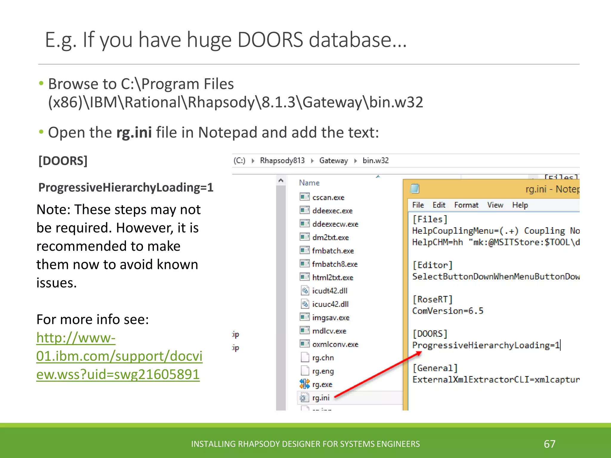 • Browse to C:Program Files
(x86)IBMRationalRhapsody8.1.3Gatewaybin.w32
• Open the rg.ini file in Notepad and add the text:
[DOORS]
ProgressiveHierarchyLoading=1
E.g. If you have huge DOORS database…
Note: These steps may not
be required. However, it is
recommended to make
them now to avoid known
issues.
For more info see:
http://www-
01.ibm.com/support/docvi
ew.wss?uid=swg21605891
INSTALLING RHAPSODY DESIGNER FOR SYSTEMS ENGINEERS 67
 