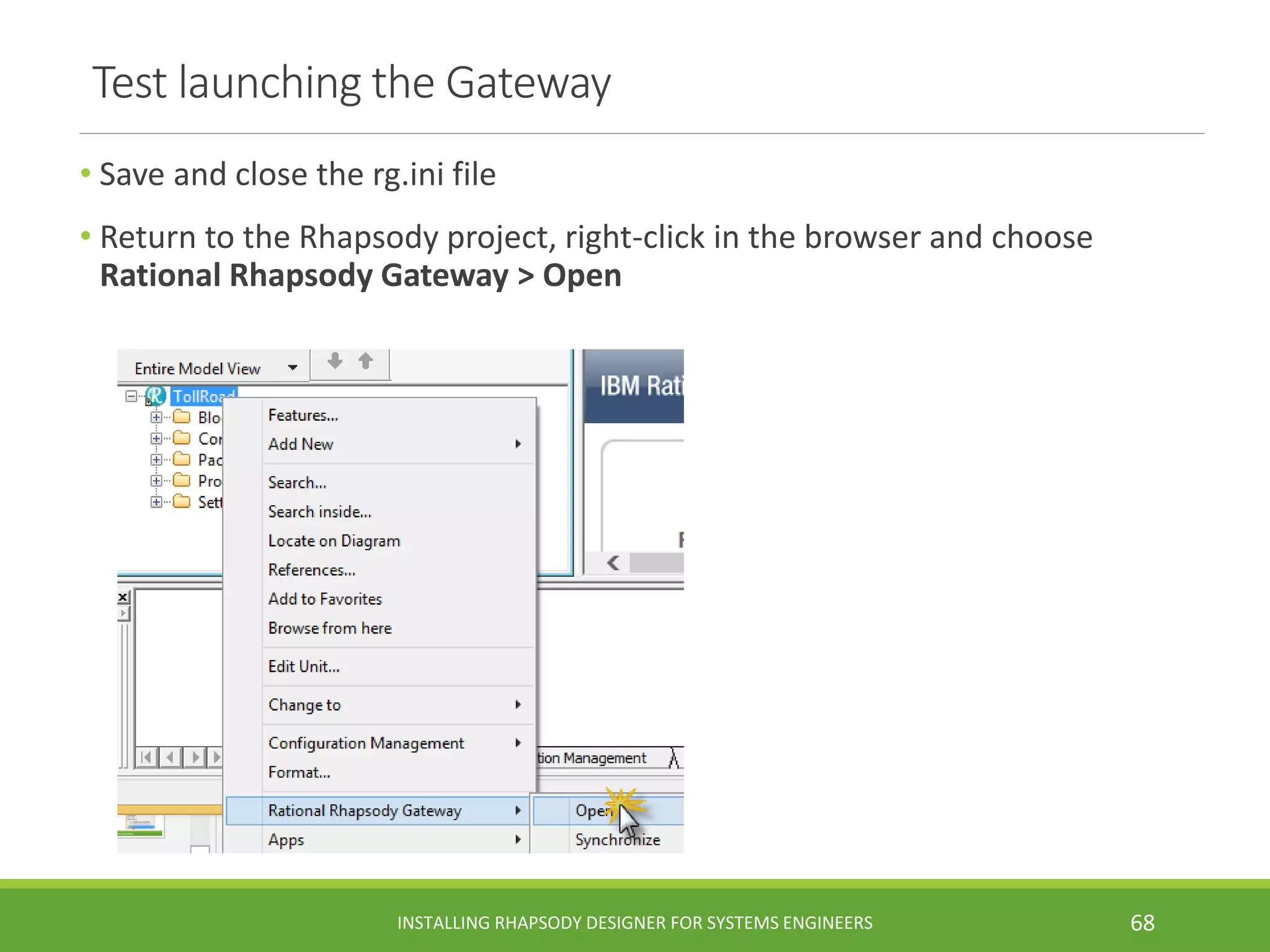 Test launching the Gateway
• Save and close the rg.ini file
• Return to the Rhapsody project, right-click in the browser and choose
Rational Rhapsody Gateway > Open
INSTALLING RHAPSODY DESIGNER FOR SYSTEMS ENGINEERS 68
 