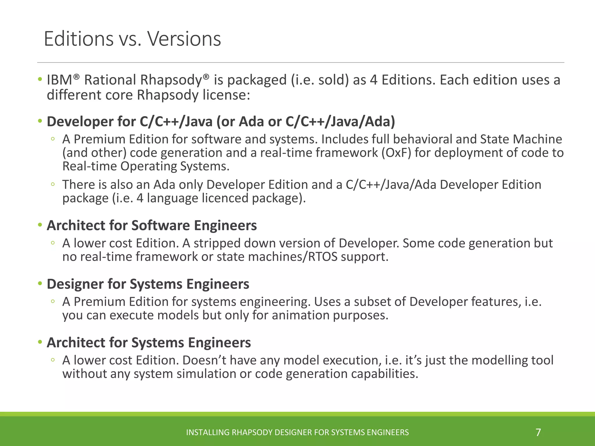 Editions vs. Versions
• IBM® Rational Rhapsody® is packaged (i.e. sold) as 4 Editions. Each edition uses a
different core Rhapsody license:
• Developer for C/C++/Java (or Ada or C/C++/Java/Ada)
◦ A Premium Edition for software and systems. Includes full behavioral and State Machine
(and other) code generation and a real-time framework (OxF) for deployment of code to
Real-time Operating Systems.
◦ There is also an Ada only Developer Edition and a C/C++/Java/Ada Developer Edition
package (i.e. 4 language licenced package).
• Architect for Software Engineers
◦ A lower cost Edition. A stripped down version of Developer. Some code generation but
no real-time framework or state machines/RTOS support.
• Designer for Systems Engineers
◦ A Premium Edition for systems engineering. Uses a subset of Developer features, i.e.
you can execute models but only for animation purposes.
• Architect for Systems Engineers
◦ A lower cost Edition. Doesn’t have any model execution, i.e. it’s just the modelling tool
without any system simulation or code generation capabilities.
INSTALLING RHAPSODY DESIGNER FOR SYSTEMS ENGINEERS 7
 