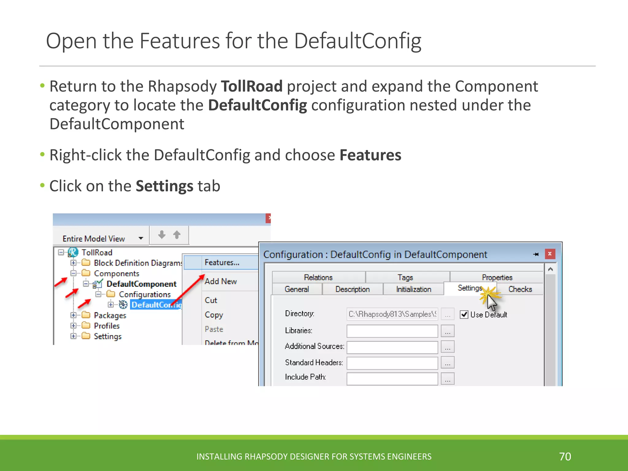 Open the Features for the DefaultConfig
• Return to the Rhapsody TollRoad project and expand the Component
category to locate the DefaultConfig configuration nested under the
DefaultComponent
• Right-click the DefaultConfig and choose Features
• Click on the Settings tab
INSTALLING RHAPSODY DESIGNER FOR SYSTEMS ENGINEERS 70
 