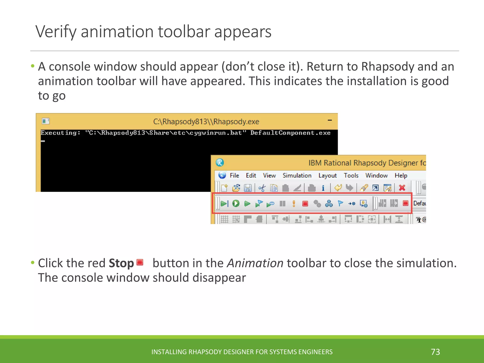 Verify animation toolbar appears
• A console window should appear (don’t close it). Return to Rhapsody and an
animation toolbar will have appeared. This indicates the installation is good
to go
• Click the red Stop button in the Animation toolbar to close the simulation.
The console window should disappear
INSTALLING RHAPSODY DESIGNER FOR SYSTEMS ENGINEERS 73
 