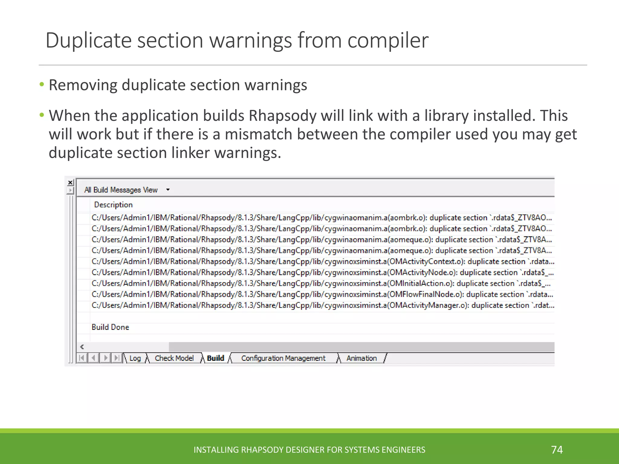 Duplicate section warnings from compiler
• Removing duplicate section warnings
• When the application builds Rhapsody will link with a library installed. This
will work but if there is a mismatch between the compiler used you may get
duplicate section linker warnings.
INSTALLING RHAPSODY DESIGNER FOR SYSTEMS ENGINEERS 74
 