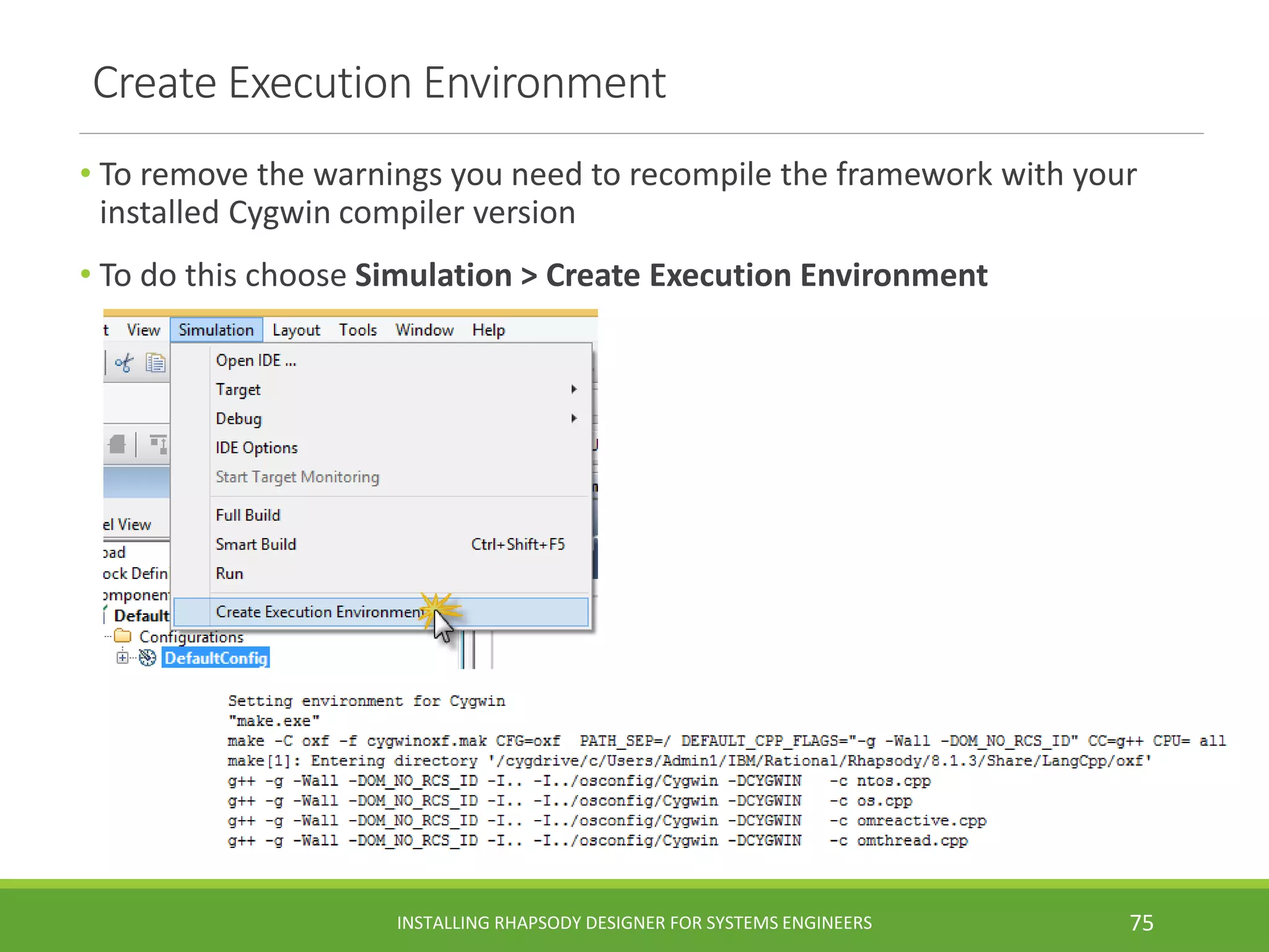 Create Execution Environment
• To remove the warnings you need to recompile the framework with your
installed Cygwin compiler version
• To do this choose Simulation > Create Execution Environment
INSTALLING RHAPSODY DESIGNER FOR SYSTEMS ENGINEERS 75
 