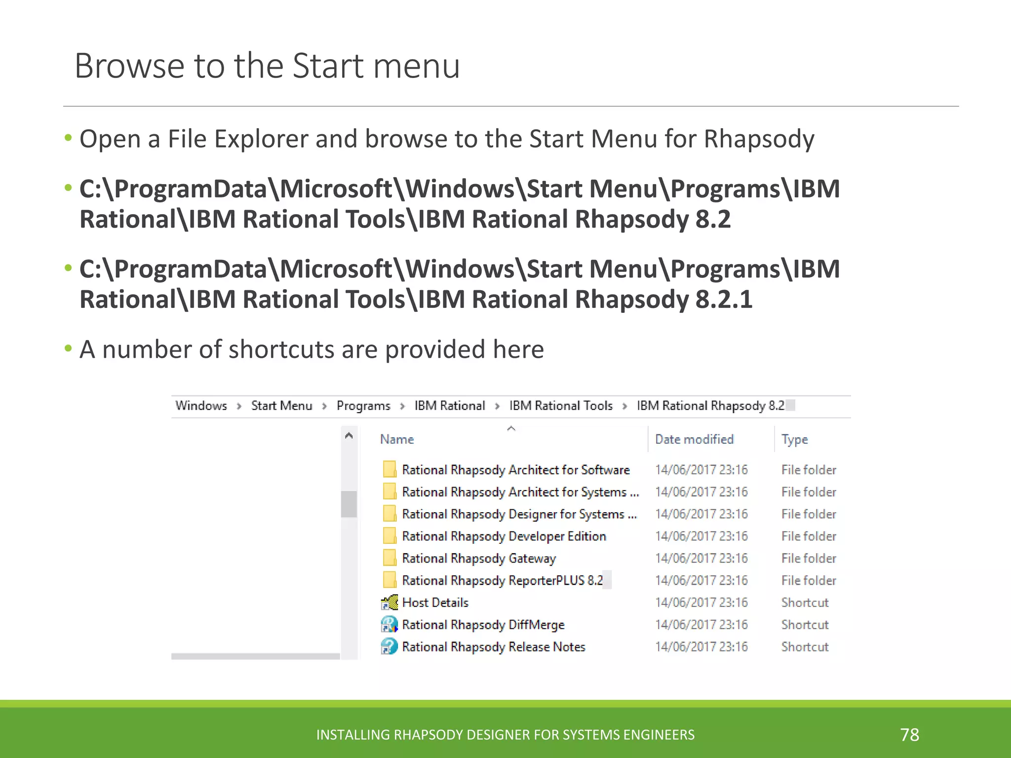 Browse to the Start menu
• Open a File Explorer and browse to the Start Menu for Rhapsody
• C:ProgramDataMicrosoftWindowsStart MenuProgramsIBM
RationalIBM Rational ToolsIBM Rational Rhapsody 8.2
• C:ProgramDataMicrosoftWindowsStart MenuProgramsIBM
RationalIBM Rational ToolsIBM Rational Rhapsody 8.2.1
• A number of shortcuts are provided here
INSTALLING RHAPSODY DESIGNER FOR SYSTEMS ENGINEERS 78
 