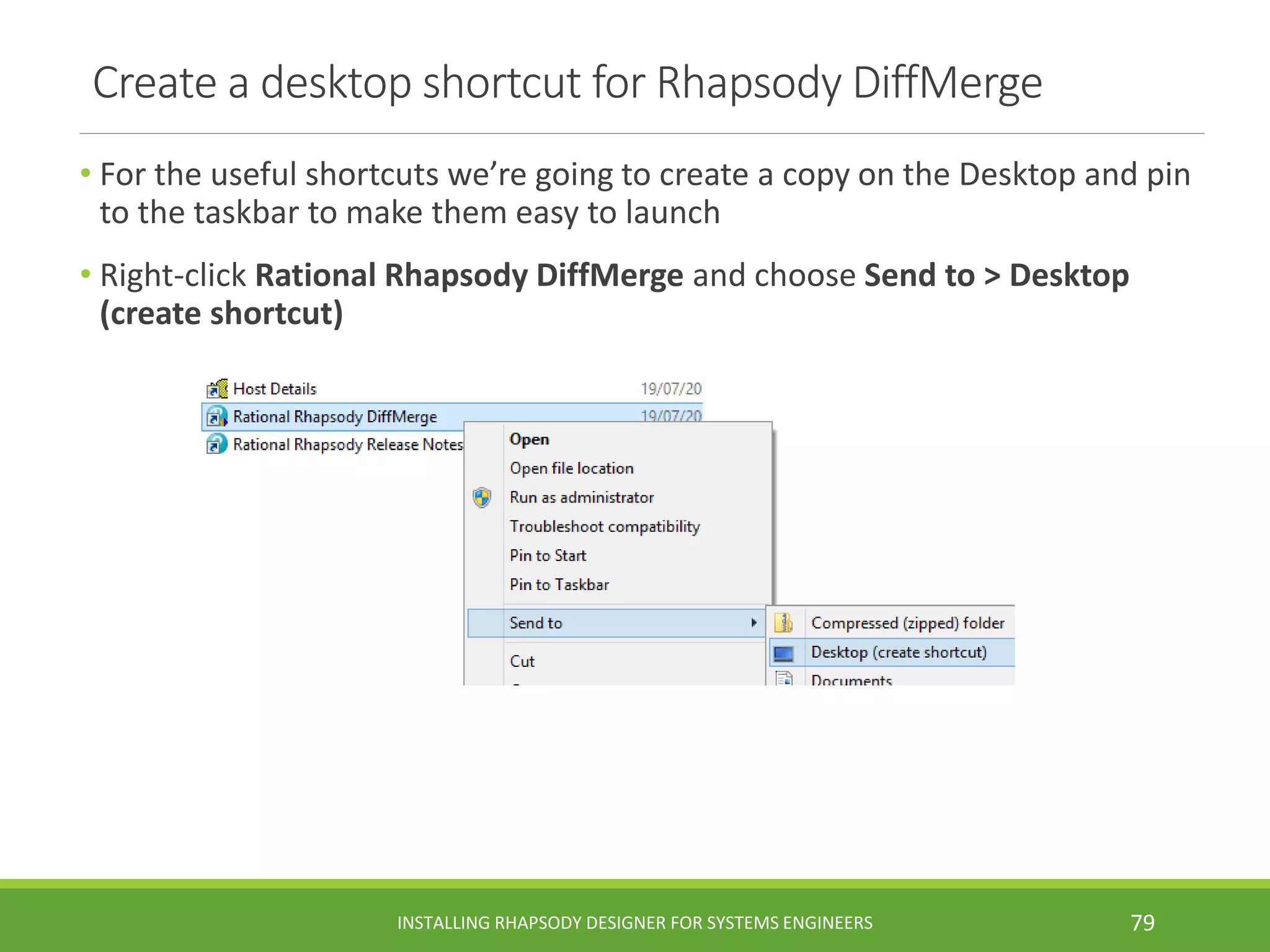 Create a desktop shortcut for Rhapsody DiffMerge
• For the useful shortcuts we’re going to create a copy on the Desktop and pin
to the taskbar to make them easy to launch
• Right-click Rational Rhapsody DiffMerge and choose Send to > Desktop
(create shortcut)
INSTALLING RHAPSODY DESIGNER FOR SYSTEMS ENGINEERS 79
 