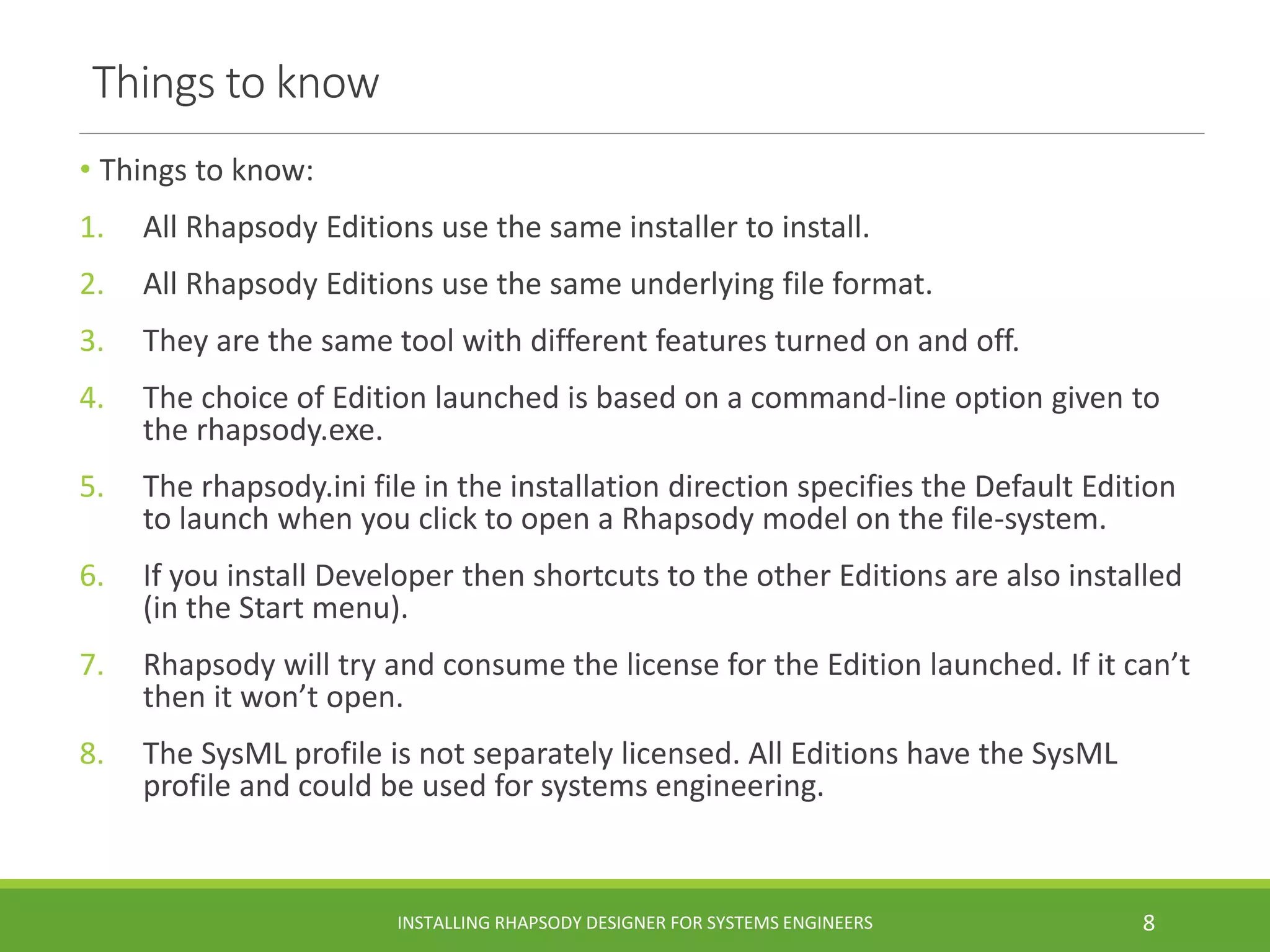 Things to know
• Things to know:
1. All Rhapsody Editions use the same installer to install.
2. All Rhapsody Editions use the same underlying file format.
3. They are the same tool with different features turned on and off.
4. The choice of Edition launched is based on a command-line option given to
the rhapsody.exe.
5. The rhapsody.ini file in the installation direction specifies the Default Edition
to launch when you click to open a Rhapsody model on the file-system.
6. If you install Developer then shortcuts to the other Editions are also installed
(in the Start menu).
7. Rhapsody will try and consume the license for the Edition launched. If it can’t
then it won’t open.
8. The SysML profile is not separately licensed. All Editions have the SysML
profile and could be used for systems engineering.
INSTALLING RHAPSODY DESIGNER FOR SYSTEMS ENGINEERS 8
 
