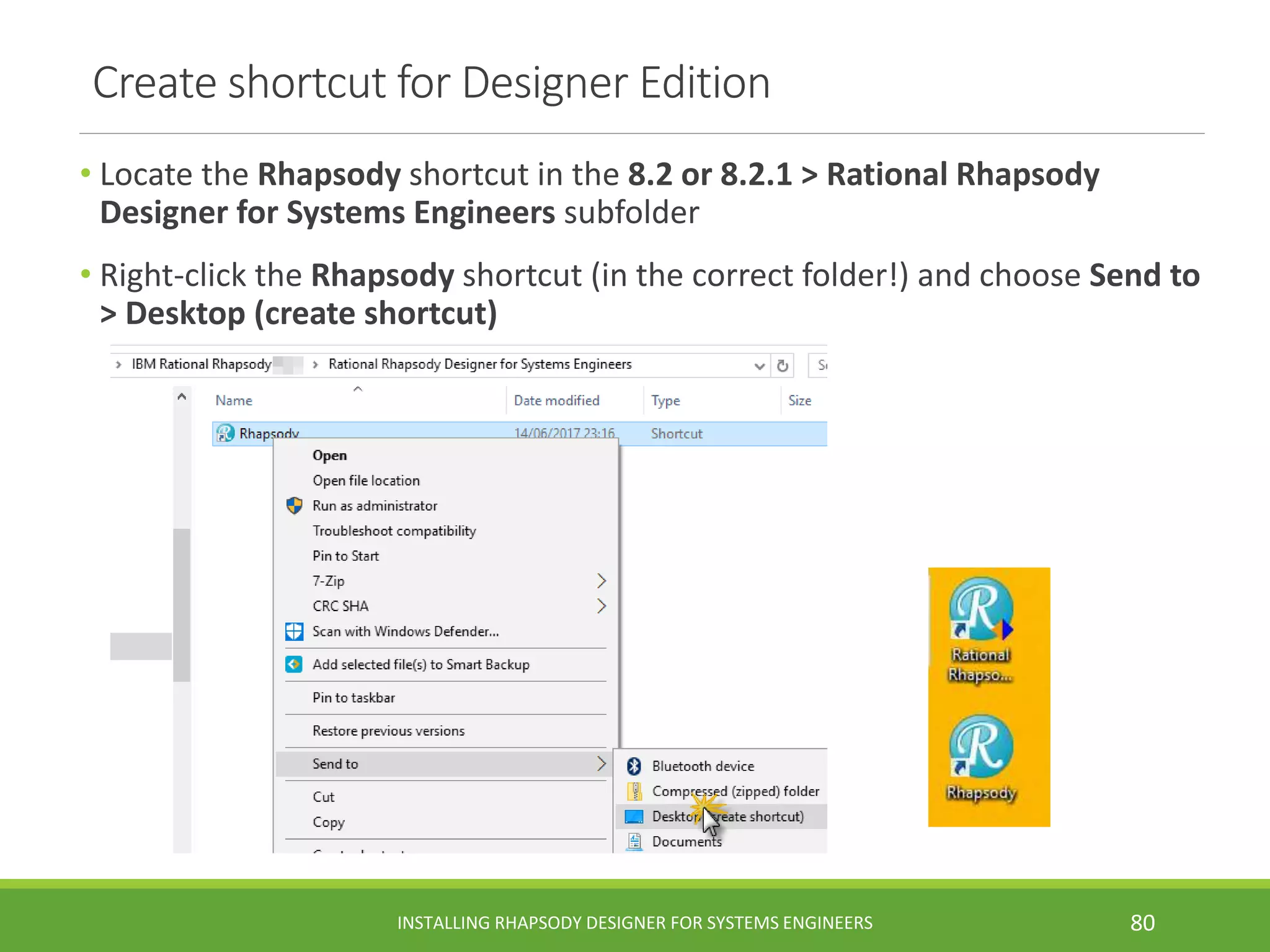 Create shortcut for Designer Edition
• Locate the Rhapsody shortcut in the 8.2 or 8.2.1 > Rational Rhapsody
Designer for Systems Engineers subfolder
• Right-click the Rhapsody shortcut (in the correct folder!) and choose Send to
> Desktop (create shortcut)
INSTALLING RHAPSODY DESIGNER FOR SYSTEMS ENGINEERS 80
 