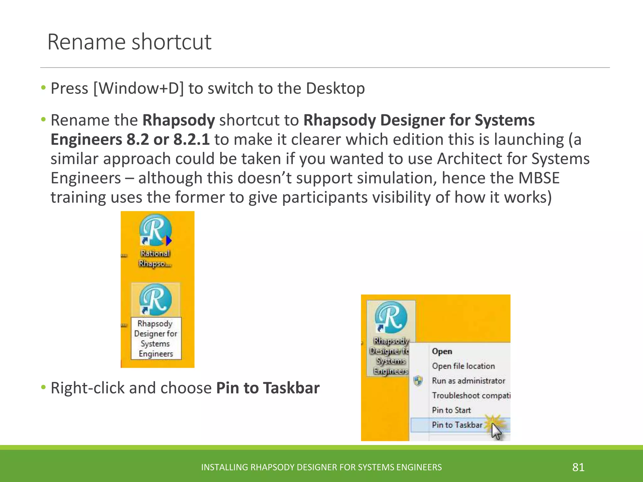 Rename shortcut
• Press [Window+D] to switch to the Desktop
• Rename the Rhapsody shortcut to Rhapsody Designer for Systems
Engineers 8.2 or 8.2.1 to make it clearer which edition this is launching (a
similar approach could be taken if you wanted to use Architect for Systems
Engineers – although this doesn’t support simulation, hence the MBSE
training uses the former to give participants visibility of how it works)
• Right-click and choose Pin to Taskbar
INSTALLING RHAPSODY DESIGNER FOR SYSTEMS ENGINEERS 81
 