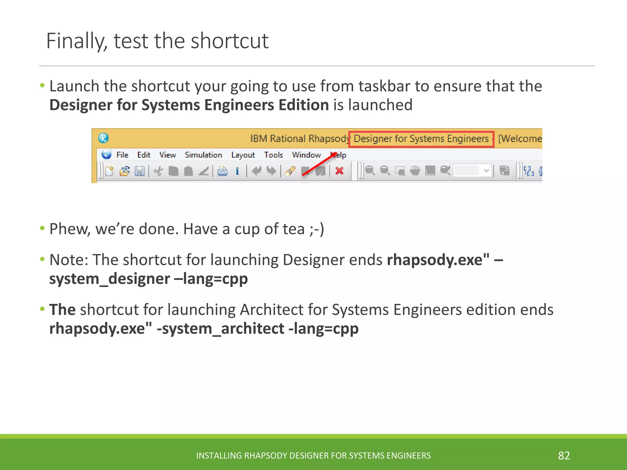 Finally, test the shortcut
• Launch the shortcut your going to use from taskbar to ensure that the
Designer for Systems Engineers Edition is launched
• Phew, we’re done. Have a cup of tea ;-)
• Note: The shortcut for launching Designer ends rhapsody.exe" –
system_designer –lang=cpp
• The shortcut for launching Architect for Systems Engineers edition ends
rhapsody.exe" -system_architect -lang=cpp
INSTALLING RHAPSODY DESIGNER FOR SYSTEMS ENGINEERS 82
 