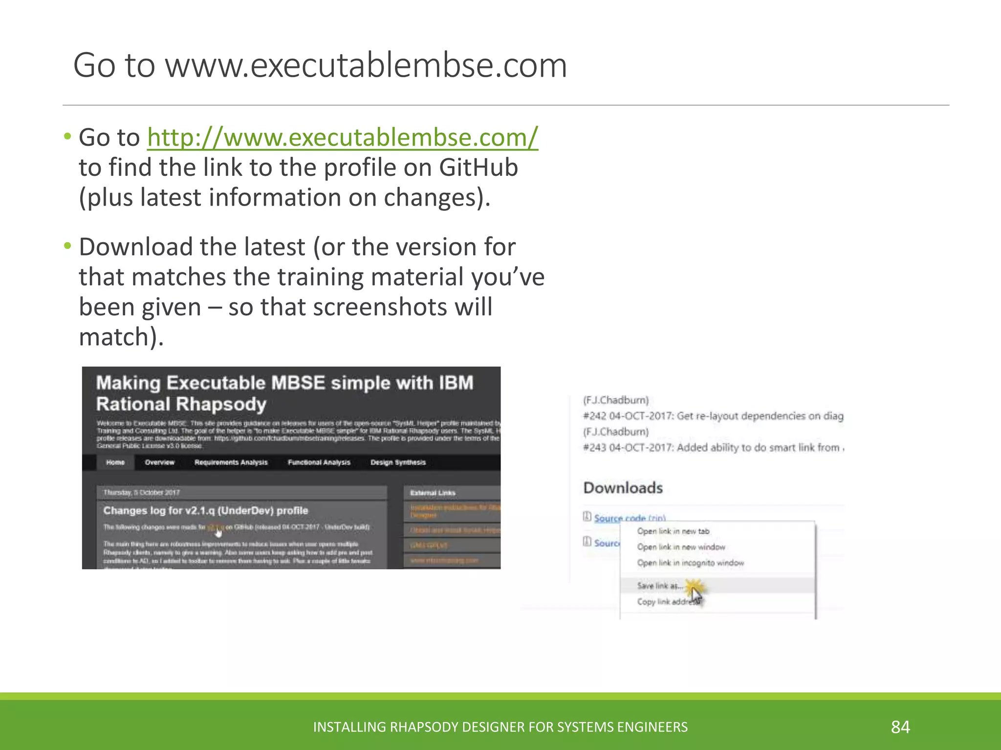 Go to www.executablembse.com
• Go to http://www.executablembse.com/
to find the link to the profile on GitHub
(plus latest information on changes).
• Download the latest (or the version for
that matches the training material you’ve
been given – so that screenshots will
match).
INSTALLING RHAPSODY DESIGNER FOR SYSTEMS ENGINEERS 84
 