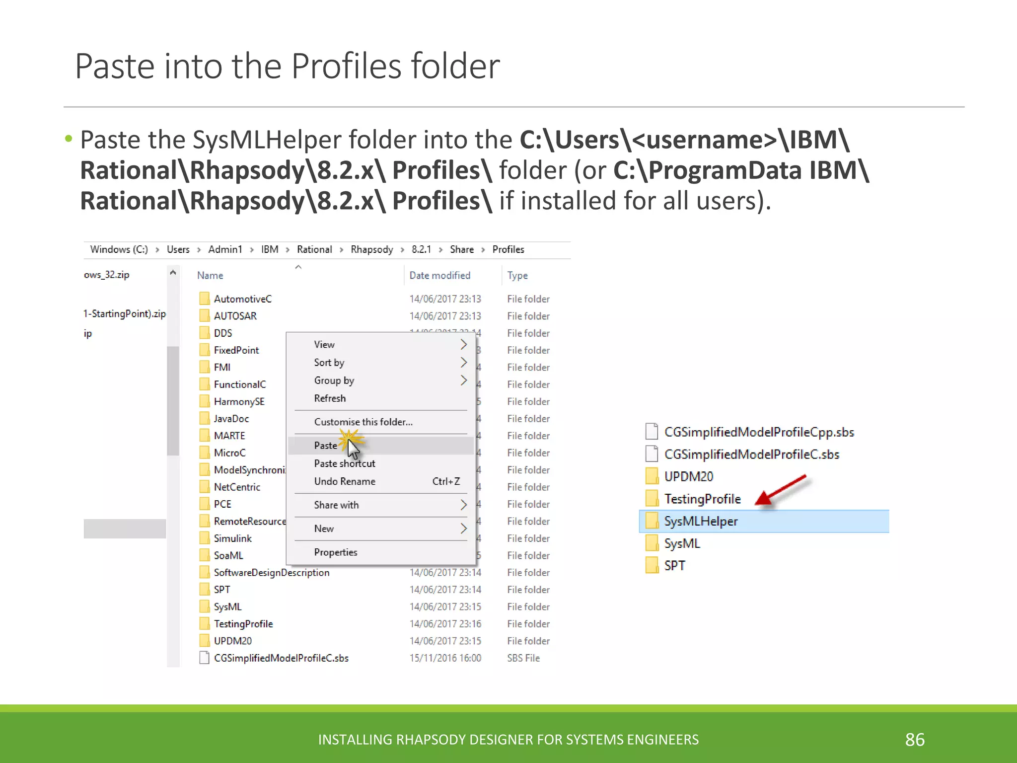 Paste into the Profiles folder
• Paste the SysMLHelper folder into the C:Users<username>IBM
RationalRhapsody8.2.x Profiles folder (or C:ProgramData IBM
RationalRhapsody8.2.x Profiles if installed for all users).
INSTALLING RHAPSODY DESIGNER FOR SYSTEMS ENGINEERS 86
 