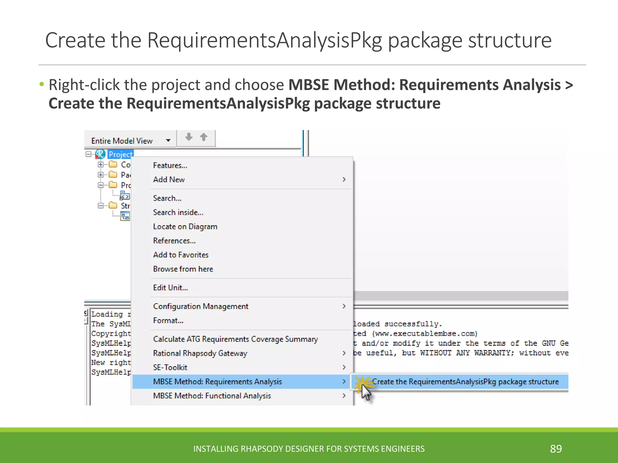 Create the RequirementsAnalysisPkg package structure
• Right-click the project and choose MBSE Method: Requirements Analysis >
Create the RequirementsAnalysisPkg package structure
INSTALLING RHAPSODY DESIGNER FOR SYSTEMS ENGINEERS 89
 