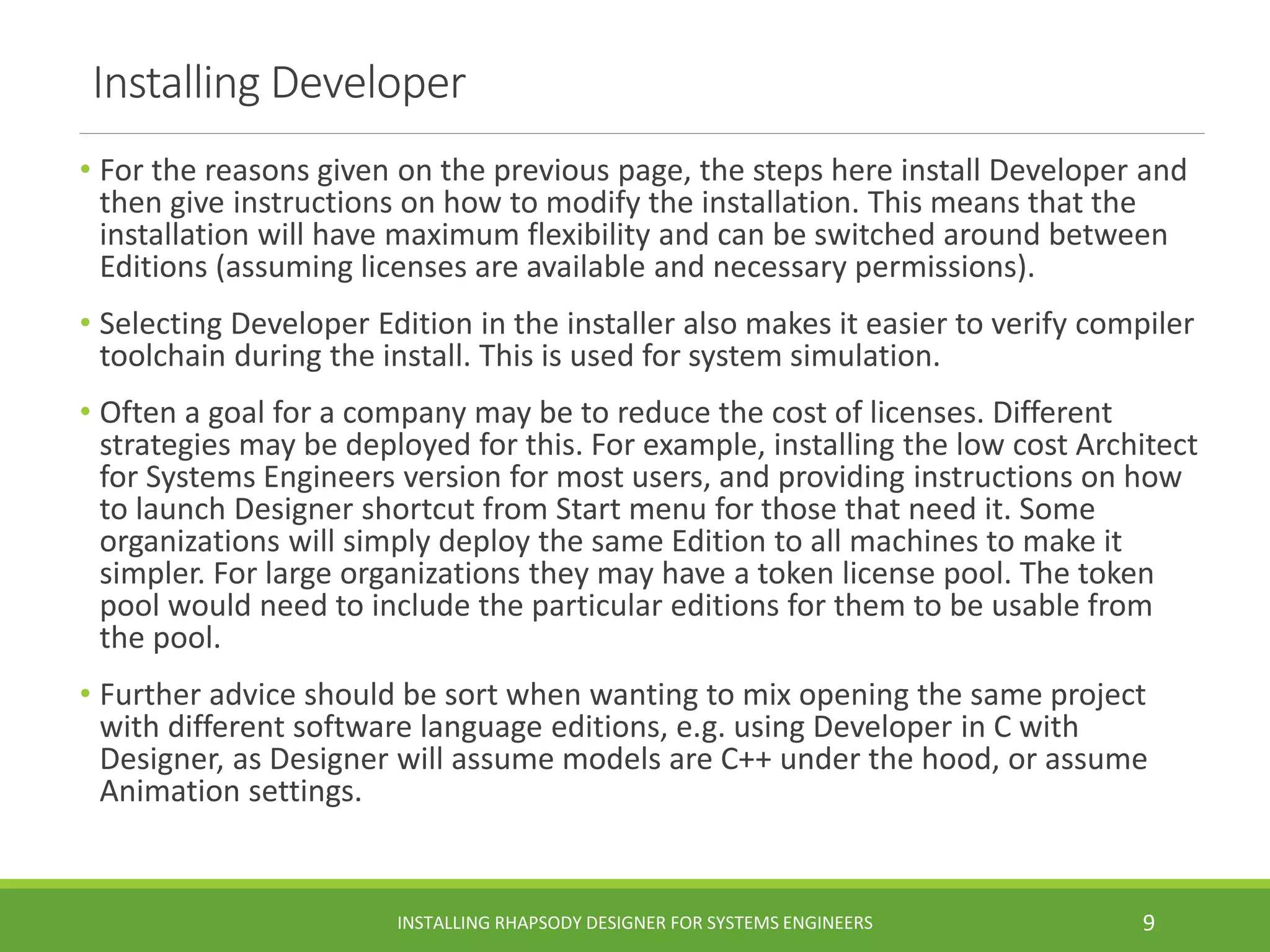 Installing Developer
• For the reasons given on the previous page, the steps here install Developer and
then give instructions on how to modify the installation. This means that the
installation will have maximum flexibility and can be switched around between
Editions (assuming licenses are available and necessary permissions).
• Selecting Developer Edition in the installer also makes it easier to verify compiler
toolchain during the install. This is used for system simulation.
• Often a goal for a company may be to reduce the cost of licenses. Different
strategies may be deployed for this. For example, installing the low cost Architect
for Systems Engineers version for most users, and providing instructions on how
to launch Designer shortcut from Start menu for those that need it. Some
organizations will simply deploy the same Edition to all machines to make it
simpler. For large organizations they may have a token license pool. The token
pool would need to include the particular editions for them to be usable from
the pool.
• Further advice should be sort when wanting to mix opening the same project
with different software language editions, e.g. using Developer in C with
Designer, as Designer will assume models are C++ under the hood, or assume
Animation settings.
INSTALLING RHAPSODY DESIGNER FOR SYSTEMS ENGINEERS 9
 