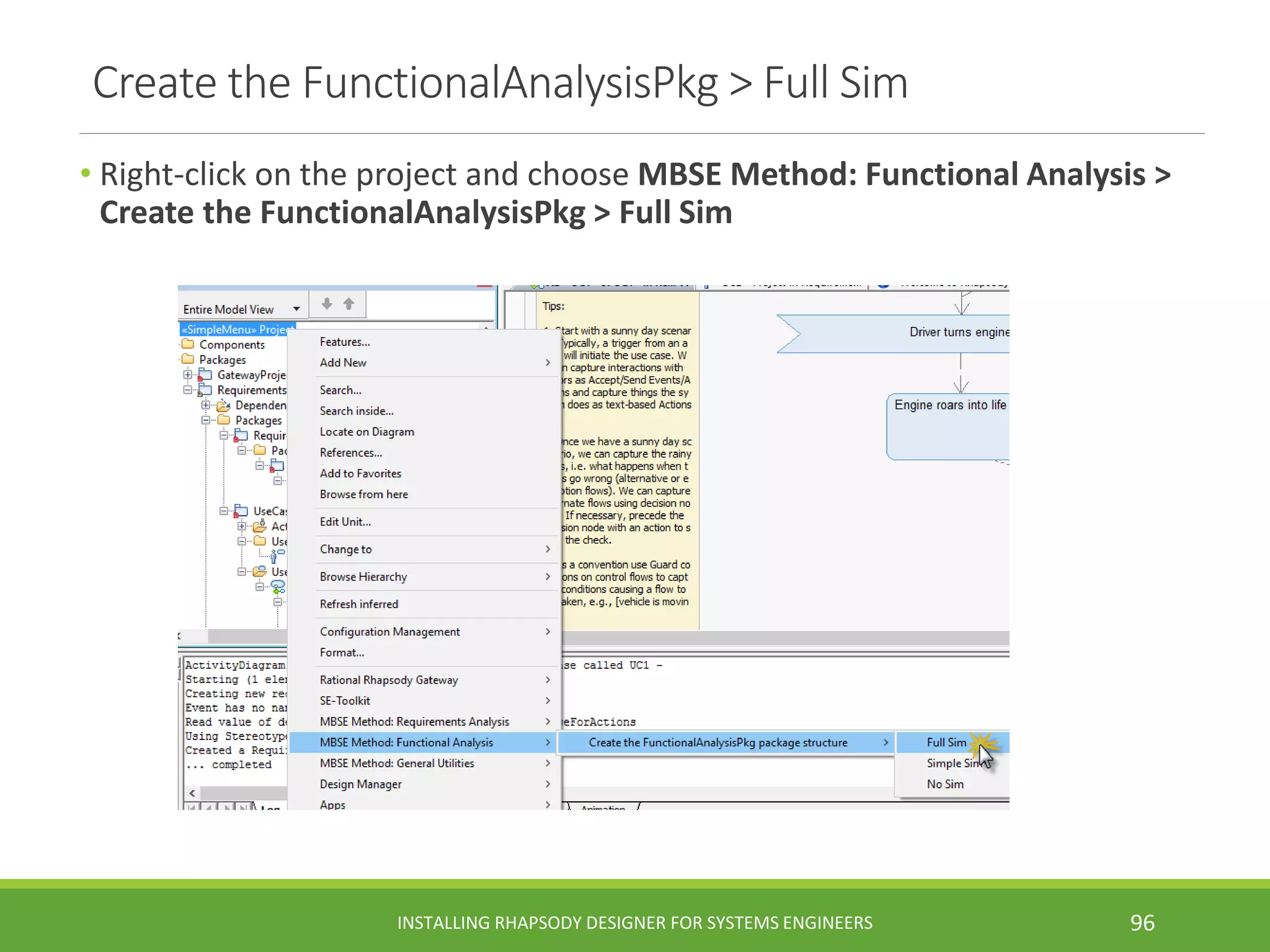 Create the FunctionalAnalysisPkg > Full Sim
• Right-click on the project and choose MBSE Method: Functional Analysis >
Create the FunctionalAnalysisPkg > Full Sim
INSTALLING RHAPSODY DESIGNER FOR SYSTEMS ENGINEERS 96
 