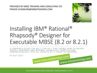 Installing IBM® Rational®
Rhapsody® Designer for
Executable MBSE (8.2 or 8.2.1)
A COMBINED GUIDE FOR V8.2.1 OR V8.2 THAT SHOWS HOW TO OBTAIN
INSTALL RHAPSODY AND MINIMAL CYGWIN GCC COMPILER AND
COMPREHENSIVELY TEST ALL ASPECTS OF IT PRIOR TO TRAINING
07-OCT-2017
PROVIDED BY MBSE TRAINING AND CONSULTING LTD
FRASER.CHADBURN@MBSETRAINING.COM
INSTALLINGRHAPSODYFOREXECUTABLEMBSE-COMBINED82AND821-V1.PPTX
 