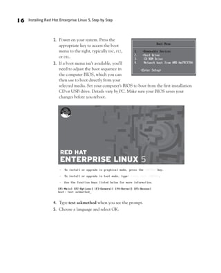 16   Installing Red Hat Enterprise Linux 5, Step by Step



                    2. Power on your system. Press the
                       appropriate key to access the boot
                       menu to the right, typically ESC, F12,
                       or DEL.
                    3. If a boot menu isn’t available, you’ll
                       need to adjust the boot sequence in
                       the computer BIOS, which you can
                       then use to boot directly from your
                       selected media. Set your computer’s BIOS to boot from the first installation
                       CD or USB drive. Details vary by PC. Make sure your BIOS saves your
                       changes before you reboot.




                    4. Type text askmethod when you see the prompt.
                    5. Choose a language and select OK.
 