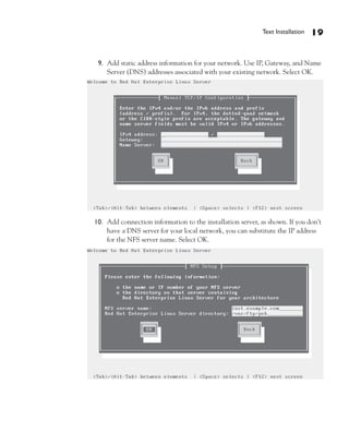 Text Installation   19


 9. Add static address information for your network. Use IP, Gateway, and Name
    Server (DNS) addresses associated with your existing network. Select OK.




10. Add connection information to the installation server, as shown. If you don’t
    have a DNS server for your local network, you can substitute the IP address
    for the NFS server name. Select OK.
 