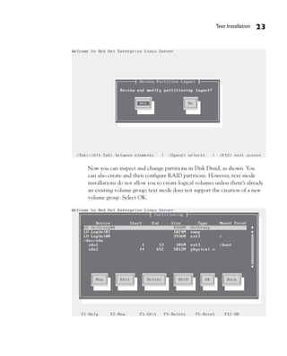Text Installation   23




Now you can inspect and change partitions in Disk Druid, as shown. You
can also create and then configure RAID partitions. However, text-mode
installations do not allow you to create logical volumes unless there’s already
an existing volume group; text mode does not support the creation of a new
volume group. Select OK.
 