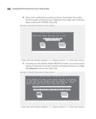 24   Installing Red Hat Enterprise Linux 5, Step by Step



                  16. Once you’ve configured your partitions, choose a boot loader. If you select
                      No Boot Loader, you’ll need to use a third-party boot loader such as Partition
                      Magic or Microsoft’s NTLDR. Select OK.




                  17. Assuming you stick with the default GRUB boot loader, you can pass special
                      options to the kernel. If you don’t need Security Enhanced Linux, you might
                      add selinux=0 as shown next. Select OK.
 