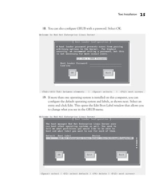 Text Installation   25


18. You can also configure GRUB with a password. Select OK.




19. If more than one operating system is installed on this computer, you can
    configure the default operating system and labels, as shown next. Select an
    entry and click Edit. This opens the Edit Boot Label window that allows you
    to change what you see in the GRUB menu.
 