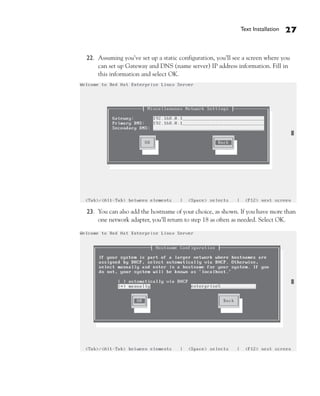 Text Installation   27


22. Assuming you’ve set up a static configuration, you’ll see a screen where you
    can set up Gateway and DNS (name server) IP address information. Fill in
    this information and select OK.




23. You can also add the hostname of your choice, as shown. If you have more than
    one network adapter, you’ll return to step 18 as often as needed. Select OK.
 