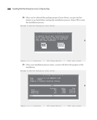 30   Installing Red Hat Enterprise Linux 5, Step by Step



                  28. Once you’ve selected the package groups of your choice, you get one last
                      chance to go back before starting the installation process. Select OK to start
                      the installation process.




                  29. Once your installation process starts, a screen will show the progress of the
                      installation.
 