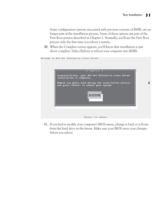 Text Installation   31


    Some configuration options associated with previous versions of RHEL are no
    longer part of the installation process. Some of these options are part of the
    First Boot process described in Chapter 2. Normally, you’ll see the First Boot
    process only the first time you reboot a system.
30. When the Complete screen appears, you’ll know that installation is just
    about complete. Select Reboot to reboot your computer into RHEL.




31. If you had to modify your computer’s BIOS menu, change it back so it boots
    from the hard drive in the future. Make sure your BIOS saves your changes
    before you reboot.
 