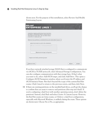 8   Installing Red Hat Enterprise Linux 5, Step by Step



                        shown next. For the purpose of this installation, select Review And Modify
                        Partitioning Layout.




                        If you have network attached storage (NAS) that is configured to communicate
                        via iSCSI (a TCP/IP protocol), click Advanced Storage Configuration. You
                        can also configure communication with that storage here. If that’s what
                        you want to do, select Add iSCSI target, and click Add Drive. This opens a
                        Configure iSCSI Parameters window, where you’d enter the IP address and
                        iSCSI Initiator Name. But that’s beyond the scope of the current Red Hat
                        exams. Click Cancel to return to the previous screen, and then click Next.
                    14. If there are existing partitions on the installed hard drives, you’ll get the chance
                        to confirm that you want to remove said partitions (this step isn’t final). If
                        you’re configuring a dual-boot with another operating system, don’t delete the
                        partitions! Instead, click Back and select Create A Custom Layout. However,
                        the Red Hat exams are Linux exams, so I believe a dual-boot configuration,
                        especially with Microsoft Windows, is unlikely during the exam. These options
                        are shown next. Choose Yes or No, as appropriate.
 