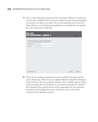12   Installing Red Hat Enterprise Linux 5, Step by Step



                  19. Type in and confirm the root password for your system. Follow any instructions
                      on your exam carefully for this; you want to make it easy for the person grading
                      your exam to see what you’ve done. Yes, lost root passwords can be reset, but
                      what will your score be if the person grading your exam finds that you ignored
                      his or her instructions? Click Next.




                  20. There are two package customization screens available. Everyone sees the
                      screen shown next. (The choices are slightly different for Red Hat Enterprise
                      Linux 5 Client.) You can accept the defaults, select available options, and/or
                      select Customize Now. It’s usually best to customize modestly (I’ve selected
                      the Customize Now option), based on the requirements on your particular
                      Installation and Configuration exam. Click Next. (If you don’t select
                      Customize Now, skip the next step.)
 