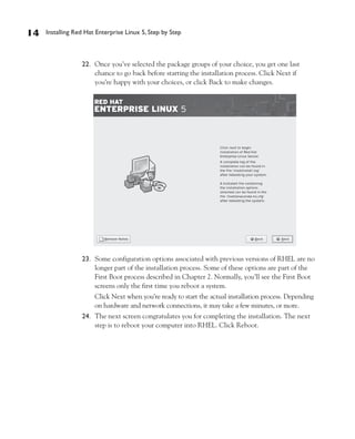 14   Installing Red Hat Enterprise Linux 5, Step by Step



                  22. Once you’ve selected the package groups of your choice, you get one last
                      chance to go back before starting the installation process. Click Next if
                      you’re happy with your choices, or click Back to make changes.




                  23. Some configuration options associated with previous versions of RHEL are no
                      longer part of the installation process. Some of these options are part of the
                      First Boot process described in Chapter 2. Normally, you’ll see the First Boot
                      screens only the first time you reboot a system.
                       Click Next when you’re ready to start the actual installation process. Depending
                       on hardware and network connections, it may take a few minutes, or more.
                  24. The next screen congratulates you for completing the installation. The next
                      step is to reboot your computer into RHEL. Click Reboot.
 