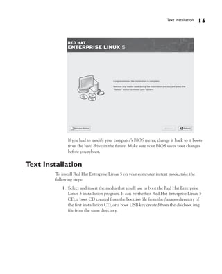 Text Installation   15




               If you had to modify your computer’s BIOS menu, change it back so it boots
               from the hard drive in the future. Make sure your BIOS saves your changes
               before you reboot.


Text Installation
         To install Red Hat Enterprise Linux 5 on your computer in text mode, take the
         following steps:
            1. Select and insert the media that you’ll use to boot the Red Hat Enterprise
               Linux 5 installation program. It can be the first Red Hat Enterprise Linux 5
               CD, a boot CD created from the boot.iso file from the /images directory of
               the first installation CD, or a boot USB key created from the diskboot.img
               file from the same directory.
 
